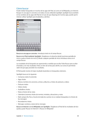 Capítulo 3    Nociones básicas	 30
Cómo buscar
Puede realizar búsquedas en muchas de las apps del iPad, así como en la Wikipedia y en Internet.
Busque en una app en concreto o en todas a la vez utilizando Spotlight. Spotlight busca también
en los nombres de las apps del iPad (en el caso de que disponga de muchas apps, puede que le
interese utilizar Spotlight para localizarlas y abrirlas).
Buscar en una app en concreto: Introduzca texto en el campo Buscar.
Buscar en el iPad mediante Spotlight:  Desplácese a la derecha desde la primera pantalla de
inicio o pulse el botón de inicio  desde cualquier pantalla de inicio. Introduzca texto en el
campo Buscar.
Los resultados de la búsqueda van apareciendo a medida que escribe. Pulse Buscar para ocultar
el teclado y ver más resultados. Pulse un ítem de la lista para abrirlo. Los iconos le permitirán
saber de qué apps proceden los resultados.
El iPad puede mostrar el mejor resultado basándose en búsquedas anteriores.
Spotlight busca en lo siguiente:
•• Contactos: todo el contenido
•• Apps: títulos
•• Música: nombres de canciones, artistas y álbumes, y títulos de podcasts y vídeos
•• Podcasts: títulos
•• Vídeos: títulos
•• Audiolibros: títulos
•• Notas: el texto de las notas
•• Calendario (eventos): títulos de eventos, invitados, ubicaciones y notas
•• Mail: campos De, Para y Asunto de todas las cuentas (no se realizan búsquedas en el texto de
los mensajes)
•• Recordatorios: títulos
•• Mensajes: nombres y texto de los mensajes
Buscar en Internet o en la Wikipedia con Spotlight: Desplácese al final de los resultados de bús-
queda y pulse“Buscar en Internet”o“Buscar en Wikipedia”.
 
