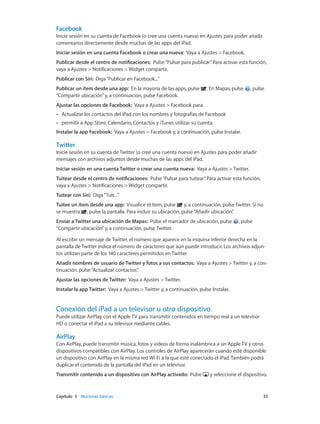 Capítulo 3    Nociones básicas	 33
Facebook
Inicie sesión en su cuenta de Facebook (o cree una cuenta nueva) en Ajustes para poder añadir
comentarios directamente desde muchas de las apps del iPad.
Iniciar sesión en una cuenta Facebook o crear una nueva:  Vaya a Ajustes > Facebook.
Publicar desde el centro de notificaciones:  Pulse“Pulsar para publicar”. Para activar esta función,
vaya a Ajustes > Notificaciones > Widget compartir.
Publicar con Siri:  Diga“Publicar en Facebook...”
Publicar un ítem desde una app:  En la mayoría de las apps, pulse . En Mapas, pulse , pulse
“Compartir ubicación”y, a continuación, pulse Facebook.
Ajustar las opciones de Facebook:  Vaya a Ajustes > Facebook para:
•• Actualizar los contactos del iPad con los nombres y fotografías de Facebook
•• permitir a App Store, Calendario, Contactos y iTunes utilizar su cuenta.
Instalar la app Facebook: Vaya a Ajustes > Facebook y, a continuación, pulse Instalar.
Twitter
Inicie sesión en su cuenta de Twitter (o cree una cuenta nueva) en Ajustes para poder añadir
mensajes con archivos adjuntos desde muchas de las apps del iPad.
Iniciar sesión en una cuenta Twitter o crear una cuenta nueva: Vaya a Ajustes > Twitter.
Tuitear desde el centro de notificaciones:  Pulse“Pulsar para tuitear”. Para activar esta función,
vaya a Ajustes > Notificaciones > Widget compartir.
Tuitear con Siri:  Diga“Tuit...”
Tuitee un ítem desde una app: Visualice el ítem, pulse y, a continuación, pulse Twitter. Si no
se muestra , pulse la pantalla. Para incluir su ubicación, pulse“Añadir ubicación”.
Enviar a Twitter una ubicación de Mapas: Pulse el marcador de ubicación, pulse , pulse
“Compartir ubicación”y, a continuación, pulse Twitter.
Al escribir un mensaje de Twitter, el número que aparece en la esquina inferior derecha en la
pantalla de Twitter indica el número de caracteres que aún puede introducir. Los archivos adjun-
tos utilizan parte de los 140 caracteres permitidos en Twitter.
Añadir nombres de usuario de Twitter y fotos a sus contactos: Vaya a Ajustes > Twitter y, a con-
tinuación, pulse“Actualizar contactos”.
Ajustar las opciones de Twitter: Vaya a Ajustes > Twitter.
Instalar la app Twitter: Vaya a Ajustes > Twitter y, a continuación, pulse Instalar.
Conexión del iPad a un televisor u otro dispositivo
Puede utilizar AirPlay con el Apple TV para transmitir contenidos en tiempo real a un televisor
HD o conectar el iPad a su televisor mediante cables.
AirPlay
Con AirPlay, puede transmitir música, fotos y vídeos de forma inalámbrica a un Apple TV y otros
dispositivos compatibles con AirPlay. Los controles de AirPlay aparecerán cuando esté disponible
un dispositivo con AirPlay en la misma red Wi-Fi a la que esté conectado el iPad. También podrá
duplicar el contenido de la pantalla del iPad en un televisor.
Transmitir contenido a un dispositivo con AirPlay activado:  Pulse y seleccione el dispositivo.
 