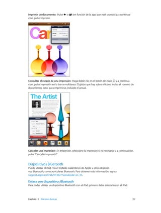 Capítulo 3    Nociones básicas	 35
Imprimir un documento: Pulse o (en función de la app que esté usando) y, a continua-
ción, pulse Imprimir.
Consultar el estado de una impresión: Haga doble clic en el botón de inicio y, a continua-
ción, pulse Impresión en la barra multitarea. El globo que hay sobre el icono indica el número de
documentos listos para imprimirse, incluido el actual.
Cancelar una impresión: En Impresión, seleccione la impresión si es necesario y, a continuación,
pulse“Cancelar impresión”.
Dispositivos Bluetooth
Puede utilizar el iPad con el teclado inalámbrico de Apple u otros dispositi-
vos Bluetooth, como auriculares Bluetooth. Para obtener más información, vaya a
support.apple.com/kb/HT3647?viewlocale=es_ES.
Enlace con dispositivos Bluetooth
Para poder utilizar un dispositivo Bluetooth con el iPad, primero debe enlazarlo con el iPad.
 