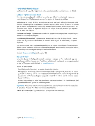 Capítulo 3    Nociones básicas	 37
Funciones de seguridad
Las funciones de seguridad le permiten evitar que otros accedan a la información en el iPad.
Códigos y protección de datos
Para mayor seguridad, puede establecer un código que deberá introducir cada vez que se
encienda o active el iPad o cuando acceda a los ajustes de bloqueo con código.
Al especificar un código, se activa la protección de datos, que utiliza el código como clave para
encriptar los mensajes de correo y los documentos adjuntos almacenados en el iPad. (Es posible
que otras apps disponibles en la tienda App Store también utilicen la protección de datos.) Un
aviso en la parte inferior de la pantalla“Bloqueo con código”, en Ajustes, muestra que la protec-
ción de datos está activada.
Establecer un código:  Vaya a Ajustes > General >“Bloqueo con código”, pulse“Activar código”e
introduzca un código de 4 dígitos.
Usar un código más seguro: Para aumentar la seguridad, desactive el código simple y use un
código más largo con una combinación de números, letras, signos de puntuación y caracteres
especiales.
Para desbloquear el iPad cuando esté protegido por un código con combinación, deberá intro-
ducir el código utilizando el teclado. Si prefiere desbloquear el iPad usando el teclado numérico,
puede configurar un código más largo usando solo números.
Consulte Bloqueo con código en la página 123.
Buscar mi iPad
La función“Buscar mi iPad”puede ayudarle a localizar y proteger su iPad mediante la app gra-
tuita“Buscar mi iPhone”desde otro iPad, iPhone o iPod touch, o utilizando un navegador web en
un Mac o PC con una sesión iniciada en www.icloud.com.
“Buscar mi iPad”incluye:
•• Reproducir sonido:  Reproduce un sonido durante dos minutos.
•• Modo perdido:  Podrá bloquear inmediatamente su iPad, si lo ha perdido, mediante un código
y enviarle un mensaje con un número de contacto. El iPad también realiza un seguimiento de
su ubicación e informa de ella, para que pueda ver dónde ha estado cuando consulte la app
Buscar mi iPhone.
•• Borrar el iPad:  Protege su privacidad eliminando toda la información y los contenidos del iPad
y restableciendo sus ajustes de fábrica originales.
Importante:  Para utilizar estas funciones, debe haberse activado“Buscar mi iPad”en los ajustes
de iCloud del iPad, y el iPad debe estar conectado a Internet.
Activar“Buscar mi iPad”: Vaya a Ajustes > iCloud y active“Buscar mi iPad”.
 