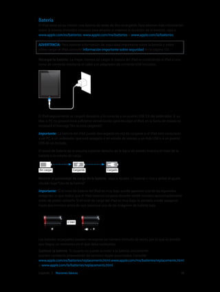 Capítulo 3    Nociones básicas	 38
Batería
El iPad tiene en su interior una batería de iones de litio recargable. Para obtener más información
sobre la batería (incluidos consejos para ampliar al máximo la duración de la batería), vaya a
www.apple.com/es/batteries, www.apple.com/mx/batteries o www.apple.com/la/batteries.
ADVERTENCIA:  Para obtener información de seguridad importante sobre la batería y sobre
cómo cargar el iPad, consulte Información importante sobre seguridad en la página 133.
Recargar la batería:  La mejor manera de cargar la batería del iPad es conectando el iPad a una
toma de corriente mediante el cable y el adaptador de corriente USB incluidos.
El iPad seguramente se cargará despacio si lo conecta a un puerto USB 2.0 del ordenador. Si su
Mac o PC no proporciona suficiente alimentación para recargar el iPad, en la barra de estado se
mostrará el mensaje“No se está cargando”.
Importante:  La batería del iPad puede descargarse en vez de cargarse si el iPad está conectado
a un PC, a un ordenador que está apagado o en estado de reposo, a un hub USB o a un puerto
USB de un teclado.
El icono de batería de la esquina superior derecha de la barra de estado muestra el nivel de la
batería o su estado de carga.
CargandoCargandoSin cargarSin cargar CargadoCargado
Mostrar el porcentaje de carga de la batería: Vaya a Ajustes > General > Uso y active el ajuste
situado bajo“Uso de la batería”.
Importante:  Si el nivel de batería del iPad es muy bajo puede aparecer una de las siguientes
imágenes, lo que indica que el iPad necesita cargarse durante veinte minutos aproximadamente
antes de poder utilizarlo. Si el nivel de carga del iPad es muy bajo, la pantalla puede apagarse
hasta dos minutos antes de que aparezca una de las imágenes de batería baja.
o bieno bien
Las baterías recargables pueden recargarse un número limitado de veces, por lo que es posible
que llegue un momento en el que deba sustituirlas.
Sustituir la batería: El usuario no puede acceder a la batería; únicamente
pueden cambiarla proveedores de servicios Apple autorizados. Consulte
www.apple.com/es/batteries/replacements.html,www.apple.com/mx/batteries/replacements.html
o www.apple.com/la/batteries/replacements.html.
 