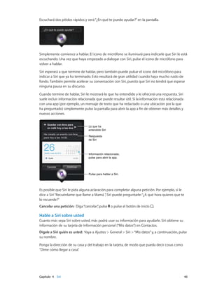Capítulo 4    Siri	 40
Escuchará dos pitidos rápidos y verá“¿En qué te puedo ayudar?”en la pantalla.
Simplemente comience a hablar. El icono de micrófono se iluminará para indicarle que Siri le está
escuchando. Una vez que haya empezado a dialogar con Siri, pulse el icono de micrófono para
volver a hablar.
Siri esperará a que termine de hablar, pero también puede pulsar el icono del micrófono para
indicar a Siri que ya ha terminado. Esto resultará de gran utilidad cuando haya mucho ruido de
fondo. También permite acelerar su conversación con Siri, puesto que Siri no tendrá que esperar
ninguna pausa en su discurso.
Cuando termine de hablar, Siri le mostrará lo que ha entendido y le ofrecerá una respuesta. Siri
suele incluir información relacionada que puede resultar útil. Si la información está relacionada
con una app (por ejemplo, un mensaje de texto que ha redactado o una ubicación por la que
ha preguntado) simplemente pulse la pantalla para abrir la app a fin de obtener más detalles y
nuevas acciones.
Información relacionada;
pulse para abrir la app.
Información relacionada;
pulse para abrir la app.
Lo que ha
entendido Siri
Lo que ha
entendido Siri
Respuesta
de Siri
Respuesta
de Siri
Pulse para hablar a Siri.Pulse para hablar a Siri.
Es posible que Siri le pida alguna aclaración para completar alguna petición. Por ejemplo, si le
dice a Siri“Recuérdame que llame a Mamá ”, Siri puede preguntarle:“¿A qué hora quieres que te
lo recuerde?”
Cancelar una petición: Diga“cancelar”, pulse o pulse el botón de inicio .
Hable a Siri sobre usted
Cuanto más sepa Siri sobre usted, más podrá usar su información para ayudarle. Siri obtiene su
información de su tarjeta de información personal (“Mis datos”) en Contactos.
Dígale a Siri quién es usted: Vaya a Ajustes > General > Siri >“Mis datos”y, a continuación, pulse
su nombre.
Ponga la dirección de su casa y del trabajo en la tarjeta, de modo que pueda decir cosas como
“Dime cómo llegar a casa”.
 