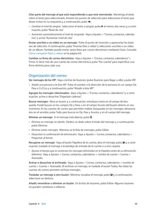 Capítulo 6    Mail	 50
Citar parte del mensaje al que está respondiendo o que está reenviando: Mantenga el dedo
sobre el texto para seleccionarlo. Arrastre los puntos de selección para seleccionar el texto que
desee incluir en su respuesta y, a continuación, pulse .
•• Cambiar el nivel de sangría: Seleccione el texto a sangrar, pulse al menos dos veces y, a conti-
nuación, pulse“Nivel de cita”.
•• Aumentar automáticamente el nivel de sangrado: Vaya a Ajustes >“Correo, contactos, calenda-
rios”y active“Aumentar nivel de cita”.
Enviar una foto o un vídeo en un mensaje: Pulse el punto de inserción y aparecerán los boto-
nes de selección. A continuación, pulse“Insertar foto o vídeo”y seleccione una foto o un vídeo
de un álbum. También puede enviar varias fotos por correo electrónico mediante Fotos. Consulte
Cómo compartir fotos y vídeos en la página 64.
Cambiar su firma de correo electrónico: Vaya a Ajustes >“Correo, contactos, calendarios”>
Firma. Si tiene más de una cuenta de correo electrónico, pulse“Por cuenta”para especificar una
firma distinta para cada una.
Organización del correo
Ver mensajes de los VIP: Vaya a la lista de buzones (pulse Buzones para llegar a ella) y pulse VIP.
•• Añadir una persona a la lista VIP: Pulse el nombre o la dirección de la persona en un campo De,
Para o Cc/Cco y, a continuación, pulse“Añadir a lista VIP”.
Agrupar los mensajes relacionados: Vaya a Ajustes >“Correo, contactos, calendarios”y, a conti-
nuación, active o desactive“Organizar cadenas”.
Buscar mensajes: Abra un buzón y, a continuación, introduzca texto en el campo de bús-
queda. Puede buscar en los campos De y Para, o en el campo Asunto del buzón abierto en ese
momento. En las cuentas de correo que permiten realizar búsquedas en los mensajes almacena-
dos en el servidor, pulse Todo para buscar en De, Para y Asunto, y en el cuerpo del mensaje.
Eliminar un mensaje: Si el mensaje está abierto, pulse .
•• Eliminar un mensaje sin abrirlo: Deslice un dedo sobre el título del mensaje y, a continuación,
pulse Eliminar.
•• Eliminar varios mensajes: Mientras ve la lista de mensajes, pulse Editar.
•• Desactivar la confirmación de eliminación: Vaya a Ajustes > Correo, contactos, calendarios >
Preguntar al borrar.
Recuperar un mensaje: Vaya al buzón Papelera de la cuenta, abra el mensaje, pulse y, a conti-
nuación, traslade el mensaje a la bandeja de entrada de la cuenta o a otra carpeta.
•• Ajustar el tiempo que se conservan los mensajes eliminados en la Papelera antes de su eliminación
definitiva: Vaya a Ajustes > Correo, contactos, calendarios > nombre de cuenta > Cuenta >
Avanzado.
Activar o desactivar el archivado: Vaya a Ajustes > Correo, contactos, calendarios > nombre de
cuenta > Cuenta > Avanzado. Al archivar un mensaje, se traslada al buzón Todos. No todas las
cuentas de correo permiten archivar mensajes.
Trasladar un mensaje a otro buzón: Mientras visualiza el mensaje, pulse y, a continuación,
seleccione un destino.
Añadir, renombrar o eliminar un buzón: En la lista de buzones, pulse Editar. Algunos buzones
no pueden cambiarse o editarse.
 