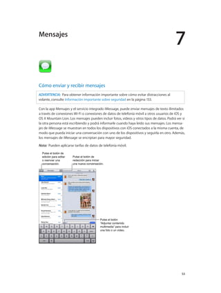 7
		 53
Cómo enviar y recibir mensajes
ADVERTENCIA:  Para obtener información importante sobre cómo evitar distracciones al
volante, consulte Información importante sobre seguridad en la página 133.
Con la app Mensajes y el servicio integrado iMessage, puede enviar mensajes de texto ilimitados
a través de conexiones Wi-Fi o conexiones de datos de telefonía móvil a otros usuarios de iOS y
OS X Mountain Lion. Los mensajes pueden incluir fotos, vídeos y otros tipos de datos. Podrá ver si
la otra persona está escribiendo y podrá informarle cuando haya leído sus mensajes. Los mensa-
jes de iMessage se muestran en todos los dispositivos con iOS conectados a la misma cuenta, de
modo que pueda iniciar una conversación con uno de los dispositivos y seguirla en otro. Además,
los mensajes de iMessage se encriptan para mayor seguridad.
Nota:  Pueden aplicarse tarifas de datos de telefonía móvil.
Pulse el botón de
edición para editar
o reenviar una
conversación.
Pulse el botón de
edición para editar
o reenviar una
conversación.
Pulse el botón de
redacción para iniciar
una nueva conversación.
Pulse el botón de
redacción para iniciar
una nueva conversación.
Pulse el botón
“Adjuntar contenido
multimedia” para incluir
una foto o un vídeo.
Pulse el botón
“Adjuntar contenido
multimedia” para incluir
una foto o un vídeo.
Mensajes
 