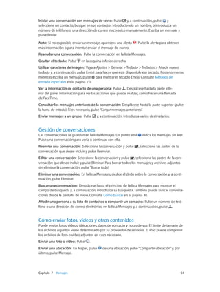 Capítulo 7    Mensajes	 54
Iniciar una conversación con mensajes de texto:  Pulse y, a continuación, pulse y
seleccione un contacto, busque en sus contactos introduciendo un nombre, o introduzca un
número de teléfono o una dirección de correo electrónico manualmente. Escriba un mensaje y
pulse Enviar.
Nota:  Si no es posible enviar un mensaje, aparecerá una alerta . Pulse la alerta para obtener
más información o para intentar enviar el mensaje de nuevo.
Reanudar una conversación: Pulse la conversación en la lista Mensajes.
Ocultar el teclado: Pulse en la esquina inferior derecha.
Utilizar caracteres de imagen: Vaya a Ajustes > General > Teclado > Teclados > Añadir nuevo
teclado y, a continuación, pulse Emoji para hacer que esté disponible ese teclado. Posteriormente,
mientras escriba un mensaje, pulse para mostrar el teclado Emoji. Consulte Métodos de
entrada especiales en la página 131.
Ver la información de contacto de una persona: Pulse . Desplácese hasta la parte infe-
rior del panel Información para ver las acciones que puede realizar, como hacer una llamada
de FaceTime.
Consultar los mensajes anteriores de la conversación: Desplácese hasta la parte superior (pulse
la barra de estado). Si es necesario, pulse“Cargar mensajes anteriores”.
Enviar mensajes a un grupo:  Pulse y, a continuación, introduzca varios destinatarios.
Gestión de conversaciones
Las conversaciones se guardan en la lista Mensajes. Un punto azul indica los mensajes sin leer.
Pulse una conversación para verla o continuar con ella.
Reenviar una conversación: Seleccione la conversación y pulse , seleccione las partes de la
conversación que desee incluir y pulse Reenviar.
Editar una conversación:  Seleccione la conversación y pulse , seleccione las partes de la con-
versación que desee incluir y pulse Eliminar. Para borrar todos los mensajes y archivos adjuntos
sin eliminar la conversación, pulse“Borrar todo”.
Eliminar una conversación: En la lista Mensajes, deslice el dedo sobre la conversación y, a conti-
nuación, pulse Eliminar.
Buscar una conversación:  Desplácese hasta el principio de la lista Mensajes para mostrar el
campo de búsqueda y, a continuación, introduzca su búsqueda. También puede buscar conversa-
ciones desde la pantalla de inicio. Consulte Cómo buscar en la página 30.
Añadir una persona a su lista de contactos o compartir un contacto: Pulse un número de telé-
fono o una dirección de correo electrónico en la lista Mensajes y, a continuación, pulse .
Cómo enviar fotos, vídeos y otros contenidos
Puede enviar fotos, vídeos, ubicaciones, datos de contacto y notas de voz. El límite de tamaño de
los archivos adjuntos viene determinado por su proveedor de servicios. El iPad puede comprimir
los archivos de foto o vídeo adjuntos en caso necesario.
Enviar una foto o vídeo:  Pulse .
Enviar una ubicación: En Mapas, pulse de una ubicación, pulse“Compartir ubicación”y, por
último, pulse Mensaje.
 