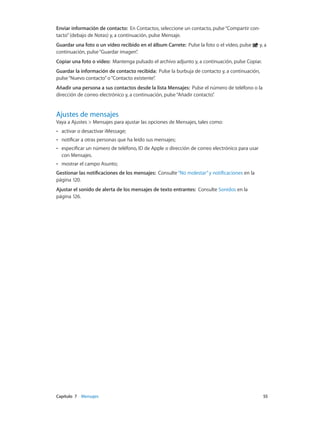 Capítulo 7    Mensajes	 55
Enviar información de contacto: En Contactos, seleccione un contacto, pulse“Compartir con-
tacto”(debajo de Notas) y, a continuación, pulse Mensaje.
Guardar una foto o un vídeo recibido en el álbum Carrete: Pulse la foto o el vídeo, pulse y, a
continuación, pulse“Guardar imagen”.
Copiar una foto o vídeo: Mantenga pulsado el archivo adjunto y, a continuación, pulse Copiar.
Guardar la información de contacto recibida: Pulse la burbuja de contacto y, a continuación,
pulse“Nuevo contacto”o“Contacto existente”.
Añadir una persona a sus contactos desde la lista Mensajes: Pulse el número de teléfono o la
dirección de correo electrónico y, a continuación, pulse“Añadir contacto”.
Ajustes de mensajes
Vaya a Ajustes > Mensajes para ajustar las opciones de Mensajes, tales como:
•• activar o desactivar iMessage;
•• notificar a otras personas que ha leído sus mensajes;
•• especificar un número de teléfono, ID de Apple o dirección de correo electrónico para usar
con Mensajes.
•• mostrar el campo Asunto;
Gestionar las notificaciones de los mensajes: Consulte“No molestar”y notificaciones en la
página 120.
Ajustar el sonido de alerta de los mensajes de texto entrantes: Consulte Sonidos en la
página 126.
 