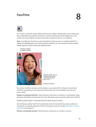 8
		 56
En un iPad 2 o posterior, podrá utilizar FaceTime para realizar videollamadas a otros dispositivos
iOS u ordenadores que admitan FaceTime. La cámara FaceTime le permite hablar cara a cara;
cambie a la cámara iSight en la parte trasera para compartir lo que ve a su alrededor.
Nota:  Es posible que FaceTime no esté disponible en todas las áreas. En modelos iPad Wi-Fi +
cellular, las videollamadas con FaceTime pueden realizarse con una conexión de datos móviles.
Pueden aplicarse tarifas de datos de telefonía móvil.
Arrastrar la imagen
a cualquier esquina.
Arrastrar la imagen
a cualquier esquina.
Cambiar de cámara.Cambiar de cámara.
Silenciar (puede ver y oír;
la persona que realiza
la llamada puede ver
pero no oír).
Silenciar (puede ver y oír;
la persona que realiza
la llamada puede ver
pero no oír).
Para utilizar FaceTime, necesita un ID de Apple y una conexión Wi-Fi a Internet. Cuando abra
FaceTime, es posible que se le solicite que inicie sesión con su ID de Apple, o que cree una
nueva cuenta.
Realizar una llamada FaceTime: Pulse Contactos, seleccione un nombre y, a continuación, pulse
el número de teléfono o la dirección de correo electrónico que esa persona utilice para FaceTime.
También puede realizar una llamada FaceTime desde la app Contactos.
Gire el iPad para utilizar FaceTime en orientación vertical u horizontal. Para evitar cambios de
orientación no deseados, bloquee el iPad en orientación vertical. Consulte Orientación vertical u
horizontal en la página 22.
Reiniciar una llamada reciente: Pulse Recientes y seleccione un nombre o número.
FaceTime
 