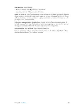 Capítulo 8    FaceTime	 57
Usar Favoritos: Pulse Favoritos.
•• Añadir un favorito: Pulse y seleccione un contacto.
•• Llamar a un favorito: Pulse un nombre de la lista.
Añadir un contacto: Pulse Contactos, pulse y, a continuación, escriba el nombre y la dirección
de correo electrónico o el número de teléfono que esa persona utilice para FaceTime. En el caso
de los contactos que no se encuentren en su país, introduzca el número completo, con los prefi-
jos de país y área correspondientes.
Utilizar otra app durante una llamada: Pulse el botón de inicio y, a continuación, pulse el
icono de una app. Podrá seguir hablando con su interlocutor, pero ya no se verán. Para volver al
vídeo, pulse la barra de color verde situada en la parte superior de la pantalla.
Ajustar opciones para FaceTime: Vaya a Ajustes > FaceTime.
Entre las opciones se incluyen la especificación de un número de teléfono, ID de Apple o direc-
ción de correo electrónico para usar con FaceTime.
 