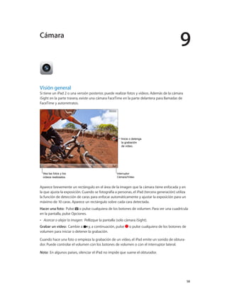 9
		 58
Visión general
Si tiene un iPad 2 o una versión posterior, puede realizar fotos y vídeos. Además de la cámara
iSight en la parte trasera, existe una cámara FaceTime en la parte delantera para llamadas de
FaceTime y autorretratos.
Vea las fotos y los
vídeos realizados.
Vea las fotos y los
vídeos realizados.
Inicie o detenga
la grabación
de vídeo.
Inicie o detenga
la grabación
de vídeo.
Interruptor
Cámara/Vídeo
Interruptor
Cámara/Vídeo
Aparece brevemente un rectángulo en el área de la imagen que la cámara tiene enfocada y en
la que ajusta la exposición. Cuando se fotografía a personas, el iPad (tercera generación) utiliza
la función de detección de caras para enfocar automáticamente y ajustar la exposición para un
máximo de 10 caras. Aparece un rectángulo sobre cada cara detectada.
Hacer una foto:  Pulse o pulse cualquiera de los botones de volumen. Para ver una cuadrícula
en la pantalla, pulse Opciones.
•• Acercar o alejar la imagen: Pellizque la pantalla (solo cámara iSight).
Grabar un vídeo:  Cambie a y, a continuación, pulse o pulse cualquiera de los botones de
volumen para iniciar o detener la grabación.
Cuando hace una foto o empieza la grabación de un vídeo, el iPad emite un sonido de obtura-
dor. Puede controlar el volumen con los botones de volumen o con el interruptor lateral.
Nota:  En algunos países, silenciar el iPad no impide que suene el obturador.
Cámara
 