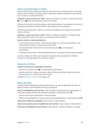Capítulo 10    Fotos	 64
Cómo compartir fotos y vídeos
Puede compartir fotos mediante mensajes de correo electrónico, mensajes de texto, secuencias
de fotos, tuits y Facebook. Los vídeos pueden compartirse mediante mensajes de correo electró-
nico o de texto, o a través de YouTube.
Compartir o copiar una foto o un vídeo:  Seleccione una foto o un vídeo y, a continuación, pulse
. Si no ve , pulse la pantalla para mostrar los controles.
El límite de tamaño de los archivos adjuntos viene determinado por su proveedor de servicios. El
iPad puede comprimir los archivos de foto o vídeo adjuntos en caso necesario.
También puede copiar fotos y vídeos y, a continuación, pegarlos en un mensaje de correo elec-
trónico o de texto.
Compartir o copiar varias fotos y vídeos: Mientras visualiza las imágenes en miniatura, pulse
Editar, seleccione las fotos o los vídeos y, a continuación, pulse Compartir.
Guardar una foto o vídeo procedente de:
•• Un mensaje de correo electrónico: Pulse para descargarlo si es necesario, pulse la foto o man-
tenga pulsado el vídeo y, a continuación, pulse Guardar.
•• Un mensaje de texto: Pulse el ítem en la conversación, pulse , y, a continuación,
pulse Guardar.
•• Una página web (solo fotos): Mantenga pulsada la foto y, a continuación, pulse“Guardar imagen”.
Las fotos y vídeos que reciba, o que guarde de una página web, se guardarán en el álbum
Carrete (o en“Fotos guardadas”, en un iPad sin cámara).
Impresión de fotos
Imprimir en impresoras compatibles con AirPrint:
•• Imprimir una sola foto: Pulse y, a continuación, pulse Imprimir.
•• Imprimir varias fotos: Mientras visualiza un álbum de fotos, pulse Editar, seleccione las fotos,
pulse Compartir y, a continuación, pulse Imprimir.
Consulte Impresión con AirPrint en la página 34.
Marco de fotos
Cuando el iPad está bloqueado, puede utilizarlo para ver un pase de diapositivas de todos sus
álbumes de fotos o de los álbumes de fotos que seleccione.
Iniciar la modalidad de marco de fotos:  Pulse el botón de reposo/activación para bloquear el
iPad, vuelva a pulsar el botón para encender la pantalla y, a continuación, pulse .
•• Poner en pausa el pase de diapositivas: Pulse la pantalla.
•• Detener el pase de diapositivas: Ponga en pausa el pase de diapositivas y, a continuación, pulse .
Seleccionar los álbumes visualizados: Vaya a Ajustes > Marco de fotos.
Ajustar otras opciones para la modalidad de marco de fotos: Vaya a Ajustes > Marco de fotos.
Desactivar la modalidad de marco de fotos: Vaya a Ajustes > General > Bloqueo con código.
 