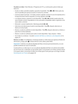 Capítulo 12    Vídeos	 69
Visualizar un vídeo:  Pulse Películas o“Programas de TV”y, a continuación, pulse el vídeo que
desea ver.
•• Escalar un vídeo a pantalla completa o ajustarlo a la pantalla:  Pulse o . O bien pulse dos
veces la pantalla para ajustar la escala sin mostrar los controles.
•• Comenzar desde el principio:  Si el vídeo contiene capítulos, arrastre el cursor de reproducción a
lo largo de la barra hasta la izquierda. Si no hay capítulos, pulse .
•• Ir al capítulo anterior o siguiente (si está disponible):  Pulse o . También puede pulsar dos
veces el botón central o equivalente en unos auriculares compatibles (saltar a siguiente) o tres
veces (saltar a anterior).
•• Retroceder o avanzar rápidamente:  Mantenga pulsado o .
•• Seleccionar otro idioma para el audio (si está disponible):  Pulse y después seleccione un
idioma en la lista Audio.
•• Mostrar u ocultar los subtítulos (si están disponibles):  Pulse y después seleccione un idioma, o
pulse No en la lista Subtítulos.
•• Mostrar u ocultar los subtítulos para sordos (si están disponibles):  Vaya a Ajustes > Vídeos.
•• Ver el vídeo en un televisor:  Consulte Conexión del iPad a un televisor u otro dispositivo en la
página 33.
Eliminar un vídeo:  En la Biblioteca, mantenga pulsado un vídeo hasta que aparezca el botón de
eliminación y, luego, pulse . Si desea eliminar varios vídeos, pulse Editar.
Importante:  Si elimina una película alquilada del iPad, se borrará permanentemente y no será
posible transferirla de nuevo al ordenador.
Cuando elimina un vídeo (que no sea una película alquilada) del iPad, no lo elimina de la biblio-
teca de iTunes de su ordenador, así que puede volver a sincronizarlo con el iPad cuando lo desee.
Si no quiere volver a sincronizar el vídeo con el iPad, ajuste iTunes para que no lo haga. Consulte
Sincronización con iTunes en la página 18.
 