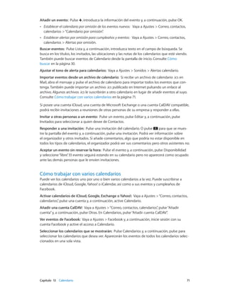Capítulo 13    Calendario	 71
Añadir un evento:  Pulse , introduzca la información del evento y, a continuación, pulse OK.
•• Establecer el calendario por omisión de los eventos nuevos: Vaya a Ajustes > Correo, contactos,
calendarios >“Calendario por omisión”.
•• Establecer alertas por omisión para cumpleaños y eventos: Vaya a Ajustes > Correo, contactos,
calendarios > Alertas por omisión.
Buscar eventos: Pulse Lista y, a continuación, introduzca texto en el campo de búsqueda. Se
busca en los títulos, los invitados, las ubicaciones y las notas de los calendarios que esté viendo.
También puede buscar eventos de Calendario desde la pantalla de inicio. Consulte Cómo
buscar en la página 30.
Ajustar el tono de alerta para calendarios: Vaya a Ajustes > Sonidos > Alertas calendario.
Importar eventos desde un archivo de calendario: Si recibe un archivo de calendario .ics en
Mail, abra el mensaje y pulse el archivo de calendario para importar todos los eventos que con-
tenga. También puede importar un archivo .ics publicado en Internet pulsando un enlace al
archivo. Algunos archivos .ics le suscribirán a otro calendario en lugar de añadir eventos al suyo.
Consulte Cómo trabajar con varios calendarios en la página 71.
Si posee una cuenta iCloud, una cuenta de Microsoft Exchange o una cuenta CalDAV compatible,
podrá recibir invitaciones a reuniones de otras personas de su empresa y responder a ellas.
Invitar a otras personas a un evento: Pulse un evento, pulse Editar y, a continuación, pulse
Invitados para seleccionar a quien desee de Contactos.
Responder a una invitación:  Pulse una invitación del calendario. O pulse para que se mues-
tre la pantalla del evento y, a continuación, pulse una invitación. Podrá ver información sobre
el organizador y otros invitados. Si añade comentarios, algo que podría no estar disponible en
todos los tipos de calendarios, el organizador podrá ver sus comentarios pero otros asistentes no.
Aceptar un evento sin reservar la hora: Pulse el evento y, a continuación, pulse Disponibilidad
y seleccione“libre”. El evento seguirá estando en su calendario pero no aparecerá como ocupado
ante las demás personas que le envíen invitaciones.
Cómo trabajar con varios calendarios
Puede ver los calendarios uno por uno o bien varios calendarios a la vez. Puede suscribirse a
calendarios de iCloud, Google, Yahoo! o iCalendar, así como a sus eventos y cumpleaños de
Facebook.
Activar calendarios de iCloud, Google, Exchange o Yahoo!: Vaya a Ajustes >“Correo, contactos,
calendarios”, pulse una cuenta y, a continuación, active Calendario.
Añadir una cuenta CalDAV:  Vaya a Ajustes >“Correo, contactos, calendarios”, pulse“Añadir
cuenta”y, a continuación, pulse Otras. En Calendarios, pulse“Añadir cuenta CalDAV”.
Ver eventos de Facebook: Vaya a Ajustes > Facebook y, a continuación, inicie sesión con su
cuenta Facebook y active el acceso a Calendario.
Seleccionar los calendarios que se mostrarán: Pulse Calendarios y, a continuación, pulse para
seleccionar los calendarios que desea ver. Aparecerán los eventos de todos los calendarios selec-
cionados en una sola vista.
 