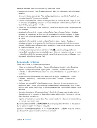 Capítulo 14    Contactos	 74
Editar un contacto: Seleccione un contacto y pulse Editar. Puede:
•• Añadir un nuevo campo: Pulse y, a continuación, seleccione o introduzca una etiqueta para
el campo.
•• Cambiar la etiqueta de un campo: Pulse la etiqueta y seleccione una distinta. Para añadir un
nuevo campo, pulse“Etiqueta personalizada”.
•• Cambiar el tono de llamada o el tono de mensaje de texto del contacto: Pulse el campo de tono
de llamada o tono de SMS y seleccione un nuevo sonido. Para cambiar el tono por omisión de
los contactos, vaya a Ajustes > Sonidos.
•• Asignar una foto al contacto: Pulse“Añadir foto”. Puede hacer una foto con la cámara o usar una
foto existente.
•• Actualizar la información de contacto mediante Twitter: Vaya a Ajustes > Twitter > Actualizar
contactos. Se comprueban las direcciones de correo electrónico de sus contactos. En el caso
de amigos que siga, se actualizará su tarjeta de contacto con el nombre de usuario y la foto
de Twitter.
•• Actualizar la información de contacto mediante Facebook: Vaya a Ajustes > Facebook >
Actualizar contactos. Se comprueban las direcciones de correo electrónico de sus contactos.
Por cada coincidencia en su lista de amigos, la tarjeta de contacto se actualiza con el nombre
de usuario de Facebook y su foto.
•• Introducir una pausa en un número de teléfono: Pulse y, a continuación, pulse Pausa o
Esperar. Cada pausa dura dos segundos. Cada espera detiene la marcación hasta que se vuelve
a pulsar Marcar. Utilícelos para automatizar la marcación de una extensión o código, por ejem-
plo, cuando utilice Contactos en el iPad.
Cómo añadir contactos
Puede añadir contactos de las siguientes maneras:
•• Utilizar sus contactos de iCloud: Vaya a Ajustes > iCloud y, a continuación, active Contactos.
•• Importar sus amigos de Facebook: Vaya a Ajustes > Facebook y, a continuación, active
Contactos en la lista“Permitir a estas apps usar sus cuentas”. Se creará un grupo Facebook en
Contactos.
•• Acceder a una lista global de direcciones de Microsoft Exchange: Vaya a Ajustes >“Correo,
Contactos, Calendarios”y, a continuación, pulse su cuenta Exchange y, a continuación,
active Contactos.
•• Configurar una cuenta LDAP o CardDAV para acceder a directorios de empresas o instituciones
académicas: Vaya a Ajustes > Correo, contactos, calendarios > Añadir cuenta > Otras. A conti-
nuación, pulse“Añadir cuenta LDAP”o“Añadir cuenta CardDAV”e introduzca la información de
la cuenta.
•• Sincronizar los contactos del ordenador,Yahoo! o Google: En iTunes, en su ordenador, active la
sincronización de los contactos en el panel Información del dispositivo. Para obtener informa-
ción, consulte la Ayuda iTunes.
•• Importar contactos de una tarjeta vCard: Pulse un archivo adjunto .vcf de un correo electrónico,
un mensaje o una página web.
Buscar en un servidor GAL, CardDAV o LDAP: Pulse Grupos, pulse el directorio en el que desee
buscar y, a continuación, introduzca su búsqueda.
Guardar la información de contacto de un servidor GAL, LDAP o CardDAV: Busque el contacto
que desee añadir y, a continuación, pulse“Añadir contacto”.
 