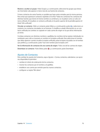 Capítulo 14    Contactos	 75
Mostrar u ocultar un grupo: Pulse Grupos y, a continuación, seleccione los grupos que desea
ver. Este botón solo aparece si tiene más de una fuente de contactos.
Si tiene contactos de varias fuentes, es posible que haya varias entradas para la misma persona.
Para evitar que aparezcan contactos repetidos en la lista“Todos los contactos”, los contactos de
distintas fuentes que tienen el mismo nombre se combinan y se visualizan como un solo con-
tacto unificado. Al visualizar un contacto unificado, en la parte superior de la pantalla aparece el
título“Info unificada”.
Vincular un contacto: Edite un contacto, pulse Editar y, a continuación, pulse y seleccione un
contacto. Los contactos vinculados no se fusionan. Si modifica o añade información en un con-
tacto unificado, los cambios se copiarán en cada cuenta de origen en la que dicha información
ya exista.
Si enlaza contactos con distintos nombres o apellidos, los nombres de las tarjetas individuales no
cambiarán, pero solo se mostrará un nombre en la tarjeta unificada. Para seleccionar el nombre
que debe aparecer cuando visualice la tarjeta unificada, pulse la tarjeta vinculada con el nombre
que prefiera y, a continuación, pulse“Usar este nombre para la tarjeta unif.”.
Ver la información de contactos de una cuenta de origen: Pulse una de las cuentas de origen.
Desenlazar un contacto: Pulse Editar, pulse y, a continuación, pulse Desenlazar.
Ajustes de Contactos
Para cambiar los ajustes de Contactos, vaya a Ajustes > Correo, contactos, calendarios. Las opcio-
nes disponibles le permiten:
•• cambiar el criterio de ordenación de los contactos;
•• mostrar los contactos por el nombre o el apellido;
•• establecer una cuenta por omisión para los nuevos contactos;
•• configurar su tarjeta“Mis datos”.
 