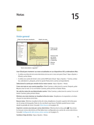 15
		 76
Visión general
Enviar la nota
por correo
electrónico
o imprimirla.
Enviar la nota
por correo
electrónico
o imprimirla.
Eliminar
la nota.
Eliminar
la nota.
Pulse una nota para visualizarla.Pulse una nota para visualizarla. Añadir una nota.Añadir una nota.
Vea la nota anterior o siguiente.Vea la nota anterior o siguiente.
Pulse la nota
para editarla.
Pulse la nota
para editarla.
Usar iCloud para mantener sus notas actualizadas en sus dispositivos iOS y ordenadores Mac:  
•• Si utiliza una dirección de correo electrónico de me.com o mac.com para iCloud:  Vaya a Ajustes >
iCloud y active Notas.
•• Si utiliza una cuenta de Gmail u otra cuenta IMAP para iCloud:  Vaya a Ajustes >“Correo, contac-
tos, calendarios”y, después, active la opción Notas de la cuenta correspondiente.
Seleccionar la cuenta por omisión de las notas nuevas:  Vaya a Ajustes > Notas.
Crear una nota en una cuenta específica:  Pulse Cuentas y seleccione la cuenta. Después, pulse
para crear la nota. Si no ve el botón Cuentas, pulse primero el botón Notas.
Ver solo las notas de una determinada cuenta:  Pulse Cuentas y seleccione la cuenta. Si no ve el
botón Cuentas, pulse primero Notas.
Eliminar una nota mientras se visualiza la lista de notas:  Desplácese a la izquierda o a la dere-
cha por la nota dentro de la lista.
Buscar notas:  Mientras visualiza la lista de notas, desplácese a la parte superior de la lista para
ver el campo de búsqueda. Pulse en él y escriba lo que busca. También puede buscar notas
desde la pantalla de inicio. Consulte Cómo buscar en la página 30.
Imprimir o enviar una nota por correo electrónico:  Mientras lee la nota, pulse . Para enviar
la nota por correo electrónico, el iPad debe tener configurada una cuenta de correo electrónico.
Consulte Configuración del correo y otras cuentas en la página 15.
Cambiar el tipo de letra:  Vaya a Ajustes > Notas.
Notas
 