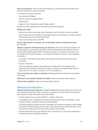 Capítulo 18    Mapas	 81
Buscar una ubicación:  Pulse el campo de búsqueda y, a continuación, teclee una dirección o
bien otra información, como por ejemplo:
•• Intersección (“octava y mercado”)
•• Área (“greenwich village”)
•• Punto de referencia (“guggenheim”)
•• Código postal
•• Negocio (“cines”,“restaurantes madrid”,“apple españa”)
O pulse una de las sugerencias de la lista bajo el campo de búsqueda.
Navegar por mapas:
•• Moverse hacia arriba, hacia abajo, hacia la izquierda o hacia la derecha:  Arrastre la pantalla.
•• Girar el mapa:  Gire con dos dedos en la pantalla. Aparecerá una brújula en la esquina superior
derecha para mostrar la orientación del mapa.
•• Volver a la orientación norte:  Pulse .
Buscar la ubicación de un contacto o de una búsqueda reciente o marcada como favor-
ita:  Pulse .
Obtener y compartir información sobre una ubicación:  Pulse el marcador para mostrar la tira
de información y, a continuación, pulse . Cuando está disponible, puede obtener reseñas y
fotos de Yelp. También podrá obtener indicaciones, ponerse en contacto con la empresa, visi-
tar la página web, añadir la empresa a sus contactos, compartir la ubicación o bien agregarla a
los favoritos.
•• Leer reseñas:  Pulse Reseñas: Para utilizar otras funciones de Yelp, pulse los botones bajo
las reseñas.
•• Ver fotos:  Pulse Fotos.
•• Enviar una ubicación mediante correo electrónico, mensaje de texto, tuit o publicación en
Facebook:  Pulse“Compartir ubicación”. Para tuitear o publicar en Facebook, debe haber ini-
ciado sesión en sus cuentas. Consulte Compartir en la página 32.
Usar un marcador para señalar una posición: Mantenga pulsado el mapa hasta que aparezca
el marcador.
Seleccione la vista estándar, híbrida o de satélite.  Pulse en la esquina inferior derecha.
Informar de un problema:  Pulse en la esquina inferior derecha.
Obtención de indicaciones
Obtener indicaciones de conducción: Pulse , pulse , introduzca las ubicaciones inicial y final
y, a continuación, pulse Ruta. O bien seleccione un ubicación o ruta de la lista, de estar disponi-
bles. Si aparecen varias rutas, pulse la que desee utilizar.
•• Escuchar indicaciones paso a paso (iPad Wi-Fi + cellular):  Pulse Inicio.
La app Mapas sigue su progresión y le ofrece indicaciones paso a paso hasta llegar a su des-
tino. Para mostrar u ocultar los controles, pulse la pantalla.
Si el iPad se bloquea automáticamente, la app Mapas se mantiene en pantalla y sigue dándole
instrucciones. También puede abrir otra app y seguir obteniendo las indicaciones paso a paso.
Para regresar a Mapas, pulse la tira de la parte superior de la pantalla.
•• Escuchar indicaciones paso a paso (iPad solo Wi-Fi):  Pulse Inicio y, a continuación, desplácese a
la izquierda para ver la siguiente indicación.
 