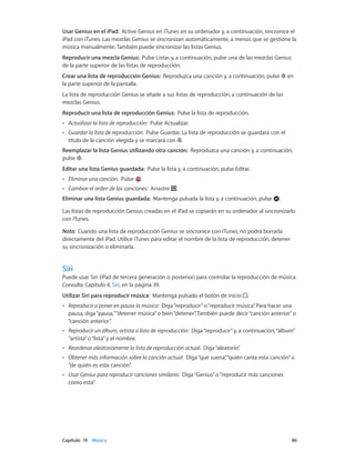 Capítulo 19    Música	 86
Usar Genius en el iPad: Active Genius en iTunes en su ordenador y, a continuación, sincronice el
iPad con iTunes. Las mezclas Genius se sincronizan automáticamente, a menos que se gestione la
música manualmente. También puede sincronizar las listas Genius.
Reproducir una mezcla Genius:  Pulse Listas y, a continuación, pulse una de las mezclas Genius
de la parte superior de las listas de reproducción.
Crear una lista de reproducción Genius:  Reproduzca una canción y, a continuación, pulse en
la parte superior de la pantalla.
La lista de reproducción Genius se añade a sus listas de reproducción, a continuación de las
mezclas Genius.
Reproducir una lista de reproducción Genius: Pulse la lista de reproducción.
•• Actualizar la lista de reproducción: Pulse Actualizar.
•• Guardar la lista de reproducción: Pulse Guardar. La lista de reproducción se guardará con el
título de la canción elegida y se marcará con .
Reemplazar la lista Genius utilizando otra canción: Reproduzca una canción y, a continuación,
pulse .
Editar una lista Genius guardada: Pulse la lista y, a continuación, pulse Editar.
•• Eliminar una canción: Pulse .
•• Cambiar el orden de las canciones: Arrastre .
Eliminar una lista Genius guardada: Mantenga pulsada la lista y, a continuación, pulse .
Las listas de reproducción Genius creadas en el iPad se copiarán en su ordenador al sincronizarlo
con iTunes.
Nota:  Cuando una lista de reproducción Genius se sincronice con iTunes, no podrá borrarla
directamente del iPad. Utilice iTunes para editar el nombre de la lista de reproducción, detener
su sincronización o eliminarla.
Siri
Puede usar Siri (iPad de tercera generación o posterior) para controlar la reproducción de música.
Consulte Capítulo 4, Siri, en la página 39.
Utilizar Siri para reproducir música: Mantenga pulsado el botón de inicio .
•• Reproducir o poner en pausa la música: Diga“reproducir”o“reproducir música”. Para hacer una
pausa, diga“pausa,”“detener música”o bien“detener”. También puede decir“canción anterior”o
“canción anterior”.
•• Reproducir un álbum, artista o lista de reproducción: Diga“reproducir”y, a continuación,“álbum”
“artista”o“lista”y el nombre.
•• Reordenar aleatoriamente la lista de reproducción actual: Diga“aleatorio”.
•• Obtener más información sobre la canción actual: Diga“qué suena”,“quién canta esta canción”o
“de quién es esta canción”.
•• Usar Genius para reproducir canciones similares: Diga“Genius”o“reproducir más canciones
como esta”.
 
