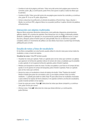 Capítulo 23    iBooks	 96
•• Cambiar el color de la página y del texto: Pulse cerca del centro de la página para mostrar los
controles, pulse y, a continuación, pulse Tema. Este ajuste se aplica a todos los libros que
lo admiten.
•• Cambiar el brillo: Pulse cerca del centro de una página para mostrar los controles y, a continua-
ción, pulse . Si no ve , pulse primero.
•• Activar o desactivar la justificación y la división de palabras al final de línea: Vaya a Ajustes >
iBooks. Los archivos PDF y algunos libros no se pueden justificar ni aplicar división de palabras
al final de línea.
Interacción con objetos multimedia
Algunos libros presentan elementos interactivos, como películas, diagramas, presentaciones,
galerías, objetos 3D y reseñas de capítulos. Para interactuar con un objeto multimedia, púlselo,
deslícelo o pellízquelo. Por ejemplo, en una presentación puede pulsar para iniciar su repro-
ducción y, después, pulsar el botón para ver cada pantalla. Para ver un elemento a pantalla
completa, realice un movimiento de pellizco con dos dedos hacia fuera. Cuando haya terminado,
pellízquelo para cerrarlo.
Estudio de notas y listas de vocabulario
En los libros compatibles con esta función, puede utilizar la vista de notas para revisar todos los
resaltados y notas a través de tarjetas.
Visualizar las notas: Pulse . También puede:
•• Visualizar las notas por capítulo: Pulse un capítulo para ver las notas que contiene. Los globos
que aparecen en la lista de capítulos indican el número de notas y resaltados que ha añadido
a cada capítulo. Si no le aparece la lista de capítulos, pulse el botón Capítulo.
•• Realizar una búsqueda en todas las notas: Escriba una palabra o una frase en el campo de bús-
queda. Si no le aparece el campo de búsqueda, pulse el botón Capítulos. Pulse un capítulo
para ver las notas que contiene.
•• Revisar las notas y el vocabulario a través de tarjetas de estudio: Pulse“Tarjetas de estudio”.
Deslice el dedo para pasar de una tarjeta a otra. Si una tarjeta contiene notas (se indica
mediante ), púlsela para darle la vuelta. Pulse para seleccionar los resaltados mostrados
o para ordenar las tarjetas de forma aleatoria. Si el capítulo contiene una lista de vocabulario,
puede incluirla también en las tarjetas.
•• Enviar las notas por correo: Pulse . Seleccione las notas que desee compartir y, a continua-
ción, pulse“Enviar por correo”.
•• Eliminar notas: Pulse . Seleccione las notas que desee eliminar y, a continuación,
pulse Eliminar.
 