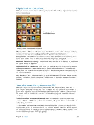 Capítulo 23    iBooks	 97
Organización de la estantería
Utilice la estantería para explorar sus libros y documentos PDF. También es posible organizar los
ítems en colecciones.
Mantenga pulsado un
libro para reorganizarlo.
Mantenga pulsado un
libro para reorganizarlo.
Disponible en la iBookstore. La disponibilidad de los títulos puede variar.Disponible en la iBookstore. La disponibilidad de los títulos puede variar.
Mover un libro o PDF a una colección:  Vaya a la estantería y pulse Editar. Seleccione los ítems
que desee mover y, a continuación, pulse Trasladar y seleccione una colección.
Ver y gestionar colecciones: Pulse Colecciones. Para editar el nombre de una colección, pulse
Editar. No es posible editar ni eliminar las colecciones integradas Libros y PDF.
Ordenar la estantería: Pulse y, a continuación, seleccione uno de los métodos de ordenación
en la parte inferior de la pantalla.
Eliminar un ítem de la estantería: Pulse Editar y, a continuación, pulse los libros o documentos
PDF que desee eliminar para que aparezca una marca de verificación. Pulse Eliminar. Cuando
acabe, pulse Salir. Si borra un libro que ha comprado, puede descargarlo de nuevo en Compras
en la tienda iBookstore.
Buscar un libro: Vaya a la estantería. Pulse la barra de estado para desplazarse a la parte supe-
rior de la pantalla y, a continuación, pulse . La búsqueda se realiza por el título y el nombre
del autor.
Sincronización de libros y documentos PDF
Utilice iTunes para sincronizar sus libros y documentos PDF entre el iPad y el ordenador, y
para comprar libros en la tienda iTunes Store. Cuando el iPad está conectado al ordenador, el
panel Libros le permite seleccionar los ítems que desea sincronizar. También puede encontrar
en Internet libros en formato ePub sin DRM y archivos PDF que puede añadir a su biblioteca
de iTunes.
Sincronizar un libro o un archivo PDF con el iPad:  En iTunes en su ordenador, seleccione
Archivo > Añadir a la biblioteca y seleccione un archivo .pdf, .epub o .ibooks. Conecte el iPad al
ordenador y sincronícelo.
Añadir un libro o PDF a iBooks sin realizar una sincronización: Si el libro o PDF no es dema-
siado grande, envíese un correo electrónico a su dirección desde el ordenador. Abra el mensaje
de correo electrónico en el iPad y, a continuación, mantenga pulsado el archivo adjunto y selec-
cione“Abrir en iBooks”en el menú que aparece.
 