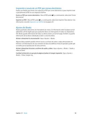 Capítulo 23    iBooks	 98
Impresión o envío de un PDF por correo electrónico
Puede usar iBooks para enviar una copia de un PDF por correo electrónico o para imprimir total
o parcialmente el PDF en una impresora AirPrint.
Enviar un PDF por correo electrónico:  Abra el PDF, pulse y, a continuación, seleccione“Enviar
documento”.
Imprimir un PDF: Abra el PDF, pulse y, a continuación, seleccione Imprimir. Para obtener más
información, consulte Impresión con AirPrint en la página 34.
Ajustes de iBooks
iBooks guarda las colecciones, los marcadores, las notas y la información sobre la página actual
utilizando su ID de Apple para que pueda leer libros sin interrupción en todos sus dispositivos
iOS. iBooks guarda información de todos sus libros al abrir y al cerrar la app. También se guarda
información de los libros individuales al abrir o cerrar los libros.
Activar o desactivar la sincronización  Vaya a Ajustes > iBooks.
Algunos libros también pueden ofrecer acceso a archivos de audio o vídeo almacenados en
Internet. Si el iPad dispone de una conexión de datos de telefonía móvil, el operador puede apli-
car tarifas por la reproducción de estos archivos.
Activar o desactivar el acceso a archivos de audio y vídeo: Vaya a Ajustes > iBooks >“Audio y
vídeo en línea”.
Cambiar la dirección en que gira la página al pulsar el margen izquierdo: Vaya a Ajustes >
iBooks > Pulsar margen izq.
 