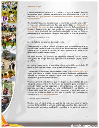 Manual de Liturgia


Cuando parto el pan (o reparto la comida) con algunos amigos, entro en
relación con ellos. Entonces, la relación es más importante que lo que se
comunica. El signo pertenece al orden del conocimiento, el símbolo al del
reconocimiento.

Gracias al símbolo, uno se reconoce a sí mismo (se encuentra uno en él) y
se reconocen varios mutuamente (hay algo que les liga). «Lo reconocieron
en la fracción del pan», nos dice san Lucas a propósito de los discípulos de
Emaús... Seguramente, por este gesto se reconocieron también a sí
mismos como discípulos del crucificado-resucitado, ya que se hicieron
portadores de la buena nueva volviendo a Jerusalén, al lugar de la prueba.

Un medio de identificarse

El símbolo tiene siempre una dimensión social.

Todo movimiento político, cultural, educativo, toda agrupación humana se
identifica por medio de prácticas simbólicas. Estas permiten al individuo
integrarse en el grupo y permiten al grupo diferenciarse, situarse en
relación con el resto de la sociedad.

De esta manera, el cristiano se reconoce miembro de la iglesia,
comulgando del cuerpo de Cristo o proclamando el símbolo (¡fíjate!) de los
apóstoles.

Al reunirse regularmente, la asamblea misma es también un símbolo. El
grupo se distingue, se «sitúa» frente al resto de la humanidad.

Y así es como los hombres nos reconocen: saben que «vamos a misa». Es
lógico que a ellos el símbolo no les hable como a nosotros. Recordemos
además las palabras del Señor:«Amaos unos a otros...; por este signo
reconocerán que sois discípulos míos».

Veremos cómo el símbolo tiene que ir a la par con la existencia de cada
día, pero ¿acaso amar a los hermanos es suficiente para reconocernos
(¡también hacen eso los paganos!) sí el mandamiento del amor no se
reconoce además a través de una simbolización? La liturgia, es
indispensable para que los otros nos reconozcan y para que nosotros
mismos, los cristianos dispersos por todo el mundo, nos reconozcamos
mutuamente «como discípulos suyos».

Distintos, pero unánimes

Mientras que el signo arroja un rayo de luz muy fino sobre un punto
concreto de la realidad, el símbolo amplía los horizontes. Como demuestra
la experiencia, una misma celebración es vivida a la vez de forma unánime




                                                                         16
 