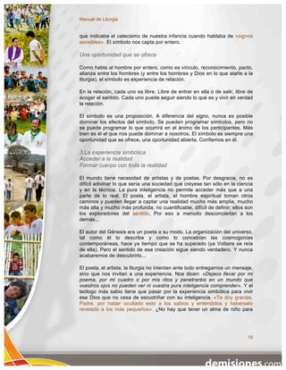 Manual de Liturgia


que indicaba el catecismo de nuestra infancia cuando hablaba de «signos
sensibles». El símbolo nos capta por entero.

Una oportunidad que se ofrece

Como habla al hombre por entero, como es vínculo, reconocimiento, pacto,
alianza entre los hombres (y entre los hombres y Dios en lo que atañe a la
liturgia), el símbolo es experiencia de relación.

En la relación, cada uno es libre. Libre de entrar en ella o de salir, libre de
acoger el sentido. Cada uno puede seguir siendo lo que es y vivir en verdad
la relación.

El símbolo es una proposición. A diferencia del signo, nunca es posible
dominar los efectos del símbolo. Se pueden programar símbolos, pero no
se puede programar lo que ocurrirá en el ánimo de los participantes. Más
bien es él el que nos puede dominar a nosotros. El símbolo es siempre una
oportunidad que se ofrece, una oportunidad abierta. Confiemos en él.

3.La experiencia simbólica
Acceder a la realidad
Formar cuerpo con toda la realidad

El mundo tiene necesidad de artistas y de poetas. Por desgracia, no es
difícil adivinar lo que sería una sociedad que creyese tan sólo en la ciencia
y en la técnica. La pura inteligencia no permite acceder más que a una
parte de lo real. El poeta, el artista, el hombre espiritual toman otros
caminos y pueden llegar a captar una realidad mucho más amplia, mucho
más alta y mucho más profunda, no cuantificable, difícil de definir; ellos son
los exploradores del sentido. Por eso a menudo desconciertan a los
demás...

El autor del Génesis era un poeta a su modo. La organización del universo,
tal como él lo describe y como lo concebían las cosmogonías
contemporáneas, hace ya tiempo que se ha superado (ya Voltaire se reía
de ella). Pero el sentido de esa creación sigue siendo verdadero. Y nunca
acabaremos de descubrirlo...

El poeta, el artista, la liturgia no intentan ante todo entregarnos un mensaje,
sino que nos invitan a una experiencia. Nos dicen: «Dejaos llevar por mi
poema, por mi cuadro o por mis ritos y penetraréis en un mundo que
vuestros ojos no pueden ver ni vuestra pura inteligencia comprender». Y el
teólogo más sabio tiene que pasar por la experiencia simbólica para vivir
ese Dios que no cesa de escudriñar con su inteligencia. «Te doy gracias,
Padre, por haber ocultado esto a los sabios y entendidos y habérselo
revelado a los más pequeños». ¿No hay que tener un alma de niño para




                                                                            18
 