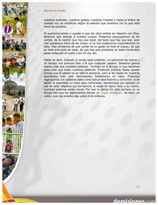 Manual de Liturgia


nuestras actitudes, nuestros gestos, nuestras miradas y hasta el timbre de
nuestra voz se modifican según la relación que tenemos con lo que está
fuera de nosotros.

Si queremos entrar o ayudar a que los otros entren en relación con Dios,
tenemos que atender a nuestro cuerpo. Podemos preocuparnos de los
cantos, de la oración que hay que rezar, del texto que hay que leer, pero
nos quedamos fuera de las cosas, si no nos implicamos corporalmente en
ellas. Nos olvidamos de que cantar es un gesto de todo el cuerpo, de que
se trata ante todo de rezar, de que hay que proclamar un texto haciéndolo
pasar antes por mi soplo y por mi voz, etc.

Hacer es decir. Cuando un amigo está sufriendo, un estrechón de manos o
un abrazo nos acercan más a él que cualquier palabra. Nuestros gestos
hablan más que nuestras palabras. También en la liturgia, lo que hacemos
pesa más que todas nuestras palabras. Podemos predicar hasta quedar
roncos que la iglesia no es sólo la jerarquía, pero si de hecho en nuestras
asambleas todo está clericalizado, hablaremos en vano. Podemos
regocijarnos con palabras tales como comunidad fraterna y comunión; si de
hecho la asamblea no hace esta comunidad, reuniéndose por ejemplo en
vez de estar dispersa por los bancos, si nadie se digna mirar a su vecino,
nuestras palabras serán vanas. Por eso la iglesia ha visto siempre en su
liturgia eso que los especialistas llaman un «lugar teológico», es decir, un
«sitio» que nos enseña algo sobre la fe cristiana.




                                                                         21
 