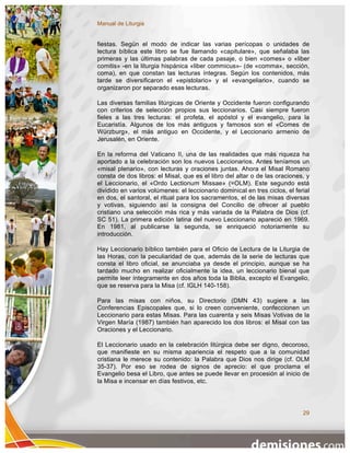 Manual de Liturgia


fiestas. Según el modo de indicar las varias perícopas o unidades de
lectura bíblica este libro se fue llamando «capitulare», que señalaba las
primeras y las últimas palabras de cada pasaje, o bien «comes» o «liber
comitis» -en la liturgia hispánica «liber commicus»- (de «comma», sección,
coma), en que constan las lecturas íntegras. Según los contenidos, más
tarde se diversificaron el «epistolario» y el «evangeliario», cuando se
organizaron por separado esas lecturas.

Las diversas familias litúrgicas de Oriente y Occidente fueron configurando
con criterios de selección propios sus leccionarios. Casi siempre fueron
fieles a las tres lecturas: el profeta, el apóstol y el evangelio, para la
Eucaristía. Algunos de los más antiguos y famosos son el «Comes de
Würzburg», el más antiguo en Occidente, y el Leccionario armenio de
Jerusalén, en Oriente.

En la reforma del Vaticano II, una de las realidades que más riqueza ha
aportado a la celebración son los nuevos Leccionarios. Antes teníamos un
«misal plenario», con lecturas y oraciones juntas. Ahora el Misal Romano
consta de dos libros: el Misal, que es el libro del altar o de las oraciones, y
el Leccionario, el «Ordo Lectionum Missae» (=OLM). Este segundo está
dividido en varios volúmenes: el leccionario dominical en tres ciclos, el ferial
en dos, el santoral, el ritual para los sacramentos, el de las misas diversas
y votivas, siguiendo así la consigna del Concilio de ofrecer al pueblo
cristiano una selección más rica y más variada de la Palabra de Dios (cf.
SC 51). La primera edición latina del nuevo Leccionario apareció en 1969.
En 1981, al publicarse la segunda, se enriqueció notoriamente su
introducción.

Hay Leccionario bíblico también para el Oficio de Lectura de la Liturgia de
las Horas, con la peculiaridad de que, además de la serie de lecturas que
consta el libro oficial, se anunciaba ya desde el principio, aunque se ha
tardado mucho en realizar oficialmente la idea, un leccionario bienal que
permite leer íntegramente en dos años toda la Biblia, excepto el Evangelio,
que se reserva para la Misa (cf. IGLH 140-158).

Para las misas con niños, su Directorio (DMN 43) sugiere a las
Conferencias Episcopales que, si lo creen conveniente, confeccionen un
Leccionario para estas Misas. Para las cuarenta y seis Misas Votivas de la
Virgen María (1987) también han aparecido los dos libros: el Misal con las
Oraciones y el Leccionario.

El Leccionario usado en la celebración litúrgica debe ser digno, decoroso,
que manifieste en su misma apariencia el respeto que a la comunidad
cristiana le merece su contenido: la Palabra que Dios nos dirige (cf. OLM
35-37). Por eso se rodea de signos de aprecio: el que proclama el
Evangelio besa el Libro, que antes se puede llevar en procesión al inicio de
la Misa e incensar en días festivos, etc.




                                                                             29
 