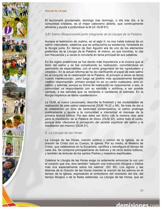 Manual de Liturgia


El leccionario proclamado, domingo tras domingo, o día tras día, a la
comunidad cristiana, es el mejor catecismo abierto, que continuamente
alimenta y ayuda a profundizar la fe (cf. OLM 61).

5.El Salmo Responsorial parte integrante de la Liturgia de la Palabra

Aunque el testimonio de Justino, en el siglo II, no nos habla todavía de un
salmo intercalado, sabemos que es antiquísima su existencia, heredada en
la liturgia judía. En tiempo de San Agustín era de uno de los elementos
preferidos de la Liturgia de la Palabra: él mismo, en sus homilías, lo cita
con frecuencia y a veces lo convierte en tema principal de sus palabras.

En los siglos posteriores se fue dando más importancia a la música que al
texto del salmo y se fue complicando su realización, convirtiéndose en
patrimonio de especialistas, con el canto gregoriano de los «graduales» y
«tractos». En la actual reforma se ha ido clarificando el papel de este salmo
en el conjunto de la celebración de la Palabra. Al principio a veces se llamó
«canto interleccional», pero luego se prefirió más ajustadamente llamarlo
«salmo responsorial»: primero porque no es un canto cualquiera, sino un
salmo; y además, porque su forma de realización es responsorial, o sea, la
comunidad va respondiendo con su estribillo o antífona, a ser posible
cantada, a las estrofas que va recitando o cantilando el salmista. En la
liturgia hispánica se llama «psallendum».

La OLM, el nuevo Leccionario, describe la finalidad y las modalidades de
realización de este salmo responsorial (OLM 19,22 y 56). Se trata de dar a
la celebración un tono de serenidad contemplativa: el salmo prolonga
poéticamente y ayuda a la comunidad a interiorizar el mensaje de la
primera lectura bíblica. Por eso debe ser dicho «de la manera más apta
para la meditación de la Palabra de Dios» (OLM 22), sobre todo el canto,
porque éste «favorece la percepción del sentido espiritual del salmo y la
meditación del mismo» (OLM 21).

6. La Liturgia de las Horas

La Liturgia de las Horas, oración pública y común de la Iglesia, es la
oración de Cristo con su Cuerpo, la Iglesia. Por su medio, el Misterio de
Cristo, que celebramos en la Eucaristía, santifica y transfigura el tiempo de
cada día. Se compone principalmente de Salmos y de otros textos bíblicos,
y también de lecturas de los santos Padres y maestros espirituales.

Celebrar la Liturgia de las Horas exige no solamente armonizar la voz con
el corazón que ora, sino también “adquirir una instrucción litúrgica y bíblica
más rica especialmente sobre los salmos” (SC 90). Los signos y las
letanías de la Oración de las Horas insertan la oración de los salmos en el
tiempo de la Iglesia, expresando el simbolismo del momento del día, del
tiempo litúrgico o de la fiesta celebrada. La Liturgia de las Horas, que es



                                                                           30
 