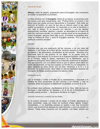 Manual de Liturgia


Aleluya, canto de alegría, preparación para el Evangelio; hay movimiento
en el altar, el sacerdote va al ambón.

La Misa continúa con el Evangelio. Antes de su lectura, el sacerdote junta
las manos y con gran recogimiento, dice: “Purifica Señor mi corazón y mis
labios para que pueda anunciar dignamente tu Evangelio”. Éste debe ser
leído por el ministro, en caso de que sea un diácono quien lo lea, debe
pedirle su bendición al sacerdote. Un sacerdote no le pide la bendición a
otro, sólo al Obispo. Si se escucha con atención y con las debidas
disposiciones: humildad, atención y piedad, se depositará en el interior de
cada fiel, una nueva semilla, sin importar cuántas veces se ha escuchado el
mismo Evangelio, siempre habrá algo nuevo. Al finalizar el sacerdote dice:
“Esta es Palabra de Dios” y besa el Evangelio diciendo: “Por lo leído se
purifiquen nuestros pecados”.

Homilía

Conviene que sea una explicación de las Lecturas, o de otro texto del
Ordinario, o del Propio de la Misa del día, teniendo siempre el misterio que
se celebra y las particulares necesidades de los oyentes. Momento muy
importante para la vida práctica de los fieles; no se puede omitir en
domingos y días festivos. En la lectura de la Sagrada Escritura, habla Dios;
en la Homilía, habla la Iglesia, depositaria de la Revelación, con la
asistencia del Espíritu Santo para que se interprete rectamente la Escritura.
Hay que escuchar con una actitud activa lo que la Iglesia quiere decir por
medio del sacerdote, no hay que juzgarlo. La Homilía es una catequesis, no
debe hablarse de otros temas que no sean referentes a la fe y a la
salvación. Si no hay homilía, debe haber un silencio meditativo después del
Evangelio. El Obispo predica sentado con báculo y mitra.

Profesión de fe

Con el Símbolo o Credo el Pueblo da su asentamiento y respuesta a la
Palabra de Dios proclamada en las Lecturas y en Homilía, y trae su
memoria, antes de empezar la celebración eucarística, la norma de su fe.

Se profesan doce artículos, manifestando la fe en Dios, Sólo se reza en
domingos y días festivos. En Navidad y en el día de la Encarnación, se
arrodilla cuando se dice: “... Se encarnó de María, la Virgen”.

Oración universal u oración de los fieles

En la oración universal u oración de los fieles, el Pueblo, ejercitando su
oficio sacerdotal, ruega por todos los hombres (Papa, Iglesia, Estado,
necesidades....). La asamblea expresa su súplica o con una invocación
común, que se pronuncia después de cada intención, o con una oración en
silencio. Todas estas oraciones son de petición. Los fieles ofrecen sus



                                                                          48
 