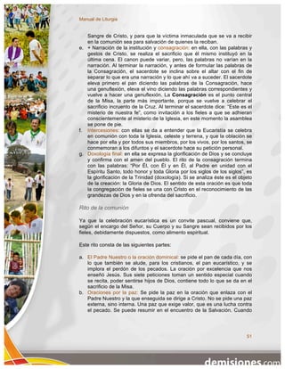 Manual de Liturgia


   Sangre de Cristo, y para que la víctima inmaculada que se va a recibir
   en la comunión sea para salvación de quienes la reciban.
e. + Narración de la institución y consagración: en ella, con las palabras y
   gestos de Cristo, se realiza el sacrificio que él mismo instituyó en la
   última cena. El canon puede variar, pero, las palabras no varían en la
   narración. Al terminar la narración, y antes de formular las palabras de
   la Consagración, el sacerdote se inclina sobre el altar con el fin de
   separar lo que era una narración y lo que ahí va a suceder. El sacerdote
   eleva primero el pan diciendo las palabras de la Consagración, hace
   una genuflexión, eleva el vino diciendo las palabras correspondientes y
   vuelve a hacer una genuflexión. La Consagración es el punto central
   de la Misa, la parte más importante, porque se vuelve a celebrar el
   sacrificio incruento de la Cruz. Al terminar el sacerdote dice: “Este es el
   misterio de nuestra fe”, como invitación a los fieles a que se adhieran
   conscientemente al misterio de la Iglesia, en este momento la asamblea
   se pone de pie.
f. Intercesiones: con ellas se da a entender que la Eucaristía se celebra
   en comunión con toda la Iglesia, celeste y terrena, y que la oblación se
   hace por ella y por todos sus miembros, por los vivos, por los santos, se
   conmemoran a los difuntos y el sacerdote hace su petición personal.
g. Doxología final: en ella se expresa la glorificación de Dios y se concluye
   y confirma con el amen del pueblo. El rito de la consagración termina
   con las palabras: “Por Él, con Él y en Él, al Padre en unidad con el
   Espíritu Santo, todo honor y toda Gloria por los siglos de los siglos”, es
   la glorificación de la Trinidad (doxología). Si se analiza éste es el objeto
   de la creación: la Gloria de Dios. El sentido de esta oración es que toda
   la congregación de fieles se una con Cristo en el reconocimiento de las
   grandezas de Dios y en la ofrenda del sacrificio.

Rito de la comunión

Ya que la celebración eucarística es un convite pascual, conviene que,
según el encargo del Señor, su Cuerpo y su Sangre sean recibidos por los
fieles, debidamente dispuestos, como alimento espiritual.

Este rito consta de las siguientes partes:

a. El Padre Nuestro o la oración dominical: se pide el pan de cada día, con
   lo que también se alude, para los cristianos, el pan eucarístico, y se
   implora el perdón de los pecados. La oración por excelencia que nos
   enseñó Jesús. Sus siete peticiones toman un sentido especial cuando
   se recita, poder sentirse hijos de Dios, contiene todo lo que se da en el
   sacrificio de la Misa.
b. Oraciones por la paz: Se pide la paz en la oración que enlaza con el
   Padre Nuestro y la que enseguida se dirige a Cristo. No se pide una paz
   externa, sino interna. Una paz que exige valor, que es una lucha contra
   el pecado. Se puede resumir en el encuentro de la Salvación. Cuando




                                                                            51
 