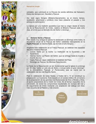 Manual de Liturgia


completo, que culminará en la Parusía (la venida definitiva del Salvador).
Estos dos tiempos son: Navidad y Pascua.

Así, todo signo litúrgico (Misterio-Sacramento), es al mismo tiempo,
revelación, anamnesia y profecía (nos hace presente el pasado y nos
anticipa la culminación)

La Iglesia por una tradición apostólica que trae su origen desde el mismo
día de la Resurrección de Cristo, celebra el Misterio Pascual cada ocho
días, en el día que es llamado día del Señor o domingo.



a. Semana Santa y Pascua.
Pero desde muy antiguo la Iglesia ha destacado un domingo entre todos, la
recurrencia anual de la Pascua del Señor celebraba básicamente en la
Vigilia Pascual, la máxima fiesta, eje de todo el año litúrgico.

Ampliada esta celebración en el Triduo Pascual, se celebran tres aspectos
del único misterio Pascual:
•    Jueves Santo por la noche: La Institución de la Eucaristía y del
     Sacerdocio.
•    Viernes Santo: La Pasión del Señor, que se entrega hasta la muerte y
     muerte de cruz.
•    Vigilia Pascual: sigue celebrando la totalidad del Paso.
•    Domingo de Pascua: Su Gloriosa Resurrección.

La fiesta de la Resurrección es tan fundamental que la Iglesia la prolonga
por 50 días “como un solo día de fiesta e incluso como el gran domingo”.
Es la Cincuentena Pascual, el Pentecostés, que se cierra con la
celebración del don del Espíritu Santo.

Para la celebración de estas fiestas, a finales del s. IV se constituyó su
preparación: La Cuaresma. Está basada en el número bíblico 40, el número
de la preparación de las grandes manifestaciones de Dios a Moisés y Elías,
el ayuno preparatorio de la misión de Cristo. Es el tiempo específico de la
conversión, de revivir los compromisos bautismales de rechazo del mal y
de seguimiento de Cristo mediante una aceptación del diálogo con Dios:
más escucha de la Palabra y más oración.

              XL                                                     L
           Cuaresma                                              Pentecosté
                                         Triduo                      s
                                         Pascua
                                         l




                                                                        59
 