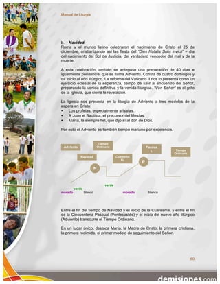 Manual de Liturgia




b. Navidad.
Roma y el mundo latino celebraron el nacimiento de Cristo el 25 de
diciembre, cristianizando así las fiesta del “Dies Natalis Solis invicti” = día
del nacimiento del Sol de Justicia, del verdadero vencedor del mal y de la
muerte.

A esta celebración también se antepuso una preparación de 40 días e
igualmente penitencial que se llama Adviento. Consta de cuatro domingos y
da inicio al año litúrgico. La reforma del Vaticano II nos lo presenta como un
ejercicio eclesial de la esperanza, tiempo de salir al encuentro del Señor,
preparando la venida definitiva y la venida litúrgica. “Ven Señor” es el grito
de la Iglesia, que cierra la revelación.

La Iglesia nos presenta en la liturgia de Adviento a tres modelos de la
espera en Cristo:
•   Los profetas, especialmente a Isaías.
•   A Juan el Bautista, el precursor del Mesías.
•   María, la siempre fiel, que dijo sí al don de Dios.

Por esto el Adviento es también tiempo mariano por excelencia.


                               Tiempo
 Adviento                     Ordinario                     Pascua
                                                              L        Tiempo
                                                                      Ordinario
            Navidad                        Cuaresma
                                              XL
                                                        P
                          N


                                   verde
         verde
morado           blanco                        morado        blanco




Entre el fin del tiempo de Navidad y el inicio de la Cuaresma, y entre el fin
de la Cincuentena Pascual (Pentecostés) y el inicio del nuevo año litúrgico
(Adviento) transcurre el Tiempo Ordinario.

En un lugar único, destaca María, la Madre de Cristo, la primera cristiana,
la primera redimida, el primer modelo de seguimiento del Señor.




                                                                                  60
 