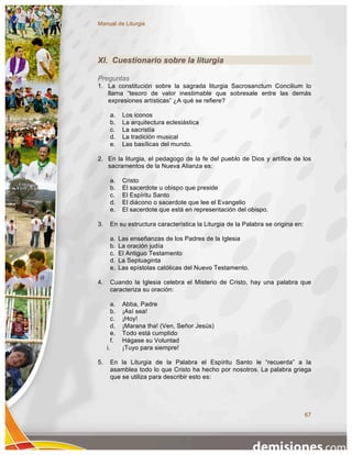Manual de Liturgia




XI. Cuestionario sobre la liturgia

Preguntas
1. La constitución sobre la sagrada liturgia Sacrosanctum Concilium lo
   llama “tesoro de valor inestimable que sobresale entre las demás
   expresiones artísticas” ¿A qué se refiere?

          a.    Los iconos
          b.    La arquitectura eclesiástica
          c.    La sacristía
          d.    La tradición musical
          e.    Las basílicas del mundo.

2. En la liturgia, el pedagogo de la fe del pueblo de Dios y artífice de los
   sacramentos de la Nueva Alianza es:

          a.    Cristo
          b.    El sacerdote u obispo que preside
          c.    El Espíritu Santo
          d.    El diácono o sacerdote que lee el Evangelio
          e.    El sacerdote que está en representación del obispo.

3.        En su estructura característica la Liturgia de la Palabra se origina en:

          a.   Las enseñanzas de los Padres de la Iglesia
          b.   La oración judía
          c.   El Antiguo Testamento
          d.   La Septuaginta
          e.   Las epístolas católicas del Nuevo Testamento.

4.        Cuando la Iglesia celebra el Misterio de Cristo, hay una palabra que
          caracteriza su oración:

          a.    Abba, Padre
          b.    ¡Así sea!
          c.    ¡Hoy!
          d.    ¡Marana tha! (Ven, Señor Jesús)
          e.    Todo está cumplido
          f.    Hágase su Voluntad
     i.         ¡Tuyo para siempre!

5.        En la Liturgia de la Palabra el Espíritu Santo le “recuerda” a la
          asamblea todo lo que Cristo ha hecho por nosotros. La palabra griega
          que se utiliza para describir esto es:




                                                                                     67
 