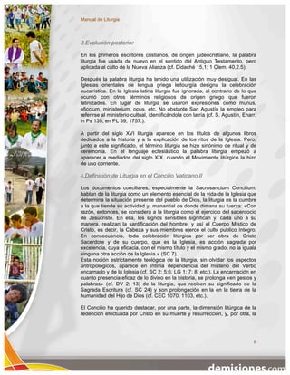 Manual de Liturgia




3.Evolución posterior

En los primeros escritores cristianos, de origen judeocristiano, la palabra
liturgia fue usada de nuevo en el sentido del Antiguo Testamento, pero
aplicada al culto de la Nueva Alianza (cf. Didaché 15,1; 1 Clem. 40,2.5).

Después la palabra liturgia ha tenido una utilización muy desigual. En las
Iglesias orientales de lengua griega leitourgía designa la celebración
eucarística. En la Iglesia latina liturgia fue ignorada, al contrario de lo que
ocurrió con otros términos religiosos de origen griego que fueron
latinizados. En lugar de liturgia se usaron expresiones como munus,
oficcium, ministerium, opus, etc. No obstante San Agustín la empleo para
referirse al ministerio cultual, identificándola con latría (cf. S. Agustín, Enarr.
in Ps 135, en PL 39, 1757.).

A partir del siglo XVI liturgia aparece en los títulos de algunos libros
dedicados a la historia y a la explicación de los ritos de la Iglesia. Pero,
junto a este significado, el término liturgia se hizo sinónimo de ritual y de
ceremonia. En el lenguaje eclesiástico la palabra liturgia empezó a
aparecer a mediados del siglo XIX, cuando el Movimiento litúrgico la hizo
de uso corriente.

4.Definición de Liturgia en el Concilio Vaticano II

Los documentos conciliares, especialmente la Sacrosanctum Concilium,
hablan de la liturgia como un elemento esencial de la vida de la Iglesia que
determina la situación presente del pueblo de Dios, la liturgia es la cumbre
a la que tiende su actividad y manantial de donde dimana su fuerza: «Con
razón, entonces, se considera a la liturgia como el ejercicio del sacerdocio
de Jesucristo. En ella, los signos sensibles significan y, cada uno a su
manera, realizan la santificación del hombre, y así el Cuerpo Místico de
Cristo, es decir, la Cabeza y sus miembros ejerce el culto publico íntegro.
En consecuencia, toda celebración litúrgica por ser obra de Cristo
Sacerdote y de su cuerpo, que es la Iglesia, es acción sagrada por
excelencia, cuya eficacia, con el mismo título y el mismo grado, no la iguala
ninguna otra acción de la Iglesia.» (SC 7).
Esta noción estrictamente teológica de la liturgia, sin olvidar los aspectos
antropológicos, aparece en íntima dependencia del misterio del Verbo
encarnado y de la Iglesia (cf. SC 2; 5;6; LG 1; 7; 8, etc.). La encarnación en
cuanto presencia eficaz de lo divino en la historia, se prolonga «en gestos y
palabras» (cf. DV 2; 13) de la liturgia, que reciben su significado de la
Sagrada Escritura (cf. SC 24) y son prolongación en la en la tierra de la
humanidad del Hijo de Dios (cf. CEC 1070, 1103, etc.).

El Concilio ha querido destacar, por una parte, la dimensión litúrgica de la
redención efectuada por Cristo en su muerte y resurrección, y, por otra, la




                                                                                 6
 