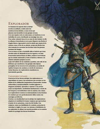 100
Explorador
Un humano de aspecto duro y salvaje
acecha en solitario, oculto entre las
sombras de los árboles, a unos orcos que
planean una incursión en una granja cercana.
Con una espada corta en cada mano, se trasforma en un
torbellino de acero, derribando un enemigo tras otro.
Tras saltar rodando fuera de un cono de aire helado, la elfa
se afianza y desenfunda su arco para disparar una flecha al
dragón blanco. Ignorando la ola de miedo que emana de la
criatura como el frío de su aliento, arroja una flecha tras
otra tratando de encontrar las brechas entre las gruesas
escamas del dragón.
Con su mano en alto, el semielfo silba al halcón que traza
círculos sobre él, llamando al ave de regreso a su lado.
Susurrando instrucciones en élfico, señala al oso-lechuza
que ha estado rastreando y envía el halcón a distraer a la
criatura mientras prepara su arco.
Lejos del bullicio de las ciudades y pueblos, más allá de las
defensas que mantienen a las granjas más lejanas
protegidas de los terrores de la naturaleza, en medio de
tupidos bosques sin caminos y a través de enormes y
vacías llanuras, los exploradores mantienen su
interminable guardia.
Cazadores Letales
Guerreros de las tierras salvajes, los exploradores se
especializan en cazar a los monstruos que acechan en los
límites de la civilización (saqueadores humanoides, bestias
enfurecidas y monstruosidades, terribles gigantes, y
dragones mortales). Aprenden a rastrear a sus presas
como un depredador, moviéndose furtivamente a través de
los bosques y escondiéndose entre la maleza y las ruinas.
Los exploradores centran su entrenamiento en las técnicas
de combate que son particularmente útiles contra sus
enemigos predilectos.
Gracias a su familiaridad con lo salvaje, los exploradores
adquieren la habilidad de lanzar conjuros que aprovechan
el poder de la naturaleza, como los del druida. Sus
conjuros, como sus habilidades de combate, potencian la
velocidad, el sigilo y la caza. Los talentos y habilidades de
un explorador se afinan con mortal precisión en la sombría
misión de proteger las tierras fronterizas.
 