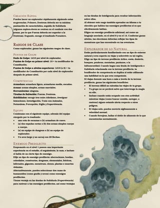 102
Creación Rápida
Puedes hacer un explorador rápidamente siguiendo estas
su-gerencias. Primero, Destreza debería ser tu máxima
puntuación de característica, seguida de Sabiduría
(algunos explora-dores se centran en el combate con dos
armas, por lo que Fuerza debería ser superior a la
Destreza). Segundo, escoge el trasfondo Forastero.
Rasgos de Clase
Como explorador, ganas los siguientes rasgos de clase.
Puntos de Golpe
Dado de Golpe: 1d10 por nivel de explorador.
Puntos de Golpe en primer nivel: 10 + tu modificador de
Constitución.
Puntos de Golpe a niveles superiores: 1d10 (o 6) + tu
modificador de Constitución por cada nivel de explorador
después de primer nivel.
Competencias
Armadura: armadura ligera, armaduras media, escudos.
Armas: armas simples, armas marciales.
Herramientas: ninguna.
Tiradas de Salvación: Fuerza, Destreza.
Habilidades: escoge tres entre Atletismo, Averiguar
Intenciones, Investigación, Trato con Animales,
Naturaleza, Percepción, Sigilo y Supervivencia.
Equipo
Comienzas con el siguiente equipo, además del equipo
otorgado por tu trasfondo:
 una cota de escamas o (b) armadura de cuero.
 (a) dos espadas cortas o (b) dos armas simples cuerpo
a cuerpo.
 (a) un equipo de dungeon o (b) un equipo de
explorador.
 Un arco largo y un carcaj con 20 flechas.
Enemigo Predilecto
Empezando en el nivel 1 posees una importante
experiencia en el estudio, el seguimiento, la caza, e incluso
el habla de un cierto tipo de enemigo.
Elije un tipo de enemigo predilecto: aberraciones, bestias,
celestiales, constructos, dragones, elementales, feéricos,
infernales, gigantes, monstruos, cienos, plantas o muertos
vivientes.
Alternativamente, puedes seleccionar dos razas de
humanoides (como gnolls y orcos) como enemigos
predilectos.
Tienes ventaja en las tiradas de Sabiduría (Supervivencia)
para rastrear a tus enemigos predilectos, así como ventajas
en las tiradas de Inteligencia para recabar información
sobre ellos.
Al obtener este rasgo también aprendes un idioma a tu
elección que hablen tus enemigos predilectos si es que
efectivamente hablan.
Eliges un enemigo predilecto adicional, así como un
lenguaje asociado, en el nivel 6 y en el 14. Conforme ganas
niveles, tus elecciones deberían reflejar los tipos de
monstruos que has encontrado en tus aventuras.
Explorador de lo Natural
Estás particularmente familiarizado con un tipo de entorno
natural y eres experto en viajar y sobrevivir en tal región.
Elige un tipo de terreno predilecto: ártico, costa, desierto,
bosques, praderas, montañas, pantanos, o la
Infraoscuridad. Cuando hagas una tirada de Inteligencia o
Sabiduría relacionada con tu terreno predilecto, tu
bonificador de competencia se duplica si estás utilizando
una habilidad en la que eres competente.
Si viajas durante una hora o más a través de tu terreno
predilecto, ganas los siguientes beneficios:
 El terreno difícil no ralentiza los viajes de tu grupo.
 Tu grupo no se perderá salvo que intervenga la magia
en ello.
 Incluso cuando estás ocupado con otra actividad
mientras viajas (como buscar comida, navegar, o
rastrear) sigues estando alerta respecto a otros
peligros.
 Si viajas solo, puedes moverte sigilosamente a
velocidad normal.
 Cuando forrajeas, hallas el doble de alimento de lo que
encontrarías normalmente.
 