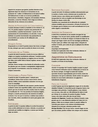 104
espacio de con-juros que gastes, puedes detectar si los
siguientes tipos de criaturas se encuentran en un
perímetro de 1 milla [1,6 kilómetros] (o de hasta 6 millas
[9,6 kilómetros] si estás en tu terreno predilecto):
aberraciones, celestiales, dragones, ele-mentales, feéricos,
demonios, y muertos vivientes. Este rasgo no revela la
ubicación de las criaturas ni su número.
Mejora de Puntuación de Característica
Cuando alcanzas el nivel 4 y también en los niveles 8, 12,
16 y 19, puedes mejorar 2 puntos una puntuación de
característica, o puedes incrementar 1 punto de dos
puntuaciones de características a tu elección. Como es
habitual, no puedes incrementar una puntuación de
característica por encima de 20 utilizando este
procedimiento.
Ataque Extra
Empezando en el nivel 5 puedes atacar dos veces, en lugar
de una, siempre que uses la acción de Atacar en tu turno.
Zancada de la Tierra
A partir del nivel 8 moverte a través de terreno difícil no
mágico no requiere movimiento adicional. También puedes
pasar a través de las plantas no mágicas sin ser frenado
por ellas y sin recibir daño si tienen espinas, zarzas o algún
riesgo similar.
Además, tienes ventaja en las tiradas de salvación contra
las plantas que son creadas o manipuladas mágicamente
para impedir el movimiento, como las creadas por el
conjuro enmarañar.
Ocultarse a Plena Vista
A partir de nivel 10 puedes pasar 1 minuto para
camuflarte. Debes tener acceso a barro fresco, tierra,
plantas, hollín u otros materiales naturales con los que
crear tu camuflaje.
Una vez que te camufles de esta manera, puedes intentar
ocultarte contra una superficie sólida, como un árbol o una
pared, que sea al menos tan alto y ancho como tú. Ganas
un bonificador de +10 a las pruebas de Destreza (Sigilo),
siempre y cuando permanezcas sin moverte ni realices
acciones. Una vez que te muevas o realices una acción o
una reacción, debes camuflarte de nuevo para ganar este
beneficio.
Esfumarse
A partir de nivel 14 puedes utilizar la acción Esconderse
como acción adicional en tu turno. Además, no puedes ser
rastreado por medios no mágicos, a menos que decidas
dejar un rastro.
Sentidos Salvajes
A partir del nivel 18 obtienes sentidos sobrenaturales que
te ayudan a luchar contra criaturas que no puedes ver.
Cuando atacas a una criatura que no puedes ver, tu
incapacidad de verla no implica una desventaja en tus
tiradas de ataque contra ella.
También eres consciente de la ubicación de cualquier
criatura invisible que se encuentre a 30 pies (9 metros) de
ti, siempre que la criatura no se esté escondiendo de ti y no
estés cegado o ensordecido.
Asesino de Enemigos
A nivel 20 te conviertes en un cazador sin igual de tus
enemigos. Una vez por turno, puedes añadir tu modificador
de Sabiduría a la tirada de ataque o la tirada de daño de un
ataque que hagas contra uno de tus enemigos predilectos.
Puedes optar por utilizar este rasgo antes o después de
realizar la tirada, pero antes de que se apliquen los efectos
de la tirada.
Arquetipos del Explorador
El ideal del explorador tiene dos vertientes clásicas: el
Cazador y el Señor de las Bestias.
Arquetipos de Explorador
El ideal del explorador tiene dos vertientes clásicas: el
Cazador y el Señor de las Bestias.
Cazador
Asumir el arquetipo del Cazador implica aceptar tu papel
como baluarte defensivo entre la civilización y el terror de
las tierras salvajes. Al elegir la senda del Cazador,
aprendes técnicas especializadas para la lucha contra las
amenazas a las que te enfrentas, desde acabar con ogros y
hordas de orcos hasta enfrentarse con gigantes e
intimidantes dragones.
Presa del Cazador
A nivel 3 ganas uno de los siguientes rasgos de tu elección.
Asesino Colosal. Tu tenacidad puede desgastar hasta a los
enemigos más potentes. Cuando golpees a una criatura
con un arma, ésta sufre un 1d8 adicional de daño si está
por debajo de su máximo de puntos de golpe. Puedes
causar este daño extra sólo una vez por turno.
Asesino de Gigantes. Cuando una criatura Grande o más
grande que tú, a una distancia máxima de 5 pies de ti, te
golpea o falla con su ataque contra ti, puedes utilizar tu
reacción para atacar a esa criatura inmediatamente
después de su ata-que, mientras puedas verla.
Rompe Hordas. Una vez por turno, cuando hagas un ata-
que con armas, puedes realizar otro ataque con la misma
 