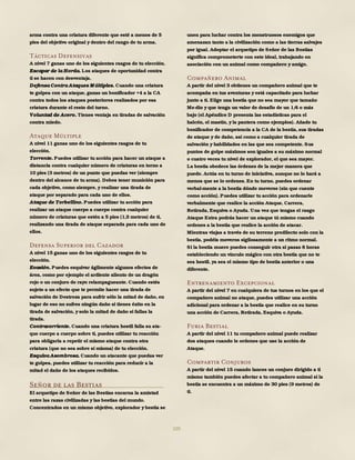 105
arma contra una criatura diferente que esté a menos de 5
pies del objetivo original y dentro del rango de tu arma.
Tácticas Defensivas
A nivel 7 ganas uno de los siguientes rasgos de tu elección.
Escapar de la Horda. Los ataques de oportunidad contra
ti se hacen con desventaja.
Defensa Contra Ataques M últiples. Cuando una criatura
te golpea con un ataque, ganas un bonificador +4 a la CA
contra todos los ataques posteriores realizados por esa
criatura durante el resto del turno.
Voluntad de Acero. Tienes ventaja en tiradas de salvación
contra miedo.
Ataque Múltiple
A nivel 11 ganas uno de los siguientes rasgos de tu
elección.
Torrente. Puedes utilizar tu acción para hacer un ataque a
distancia contra cualquier número de criaturas en torno a
10 pies (3 metros) de un punto que puedas ver (siempre
dentro del alcance de tu arma). Debes tener munición para
cada objetivo, como siempre, y realizar una tirada de
ataque por separado para cada uno de ellos.
Ataque de Torbellino. Puedes utilizar tu acción para
realizar un ataque cuerpo a cuerpo contra cualquier
número de criaturas que estén a 5 pies (1,5 metros) de ti,
realizando una tirada de ataque separada para cada uno de
ellos.
Defensa Superior del Cazador
A nivel 15 ganas uno de los siguientes rasgos de tu
elección.
Evasión. Puedes esquivar ágilmente algunos efectos de
área, como por ejemplo el ardiente aliento de un dragón
rojo o un conjuro de rayo relampagueante. Cuando estés
sujeto a un efecto que te permite hacer una tirada de
salvación de Destreza para sufrir sólo la mitad de daño, en
lugar de eso no sufres ningún daño si tienes éxito en la
tirada de salvación, y solo la mitad de daño si fallas la
tirada.
Contracorriente. Cuando una criatura hostil falla su ata-
que cuerpo a cuerpo sobre ti, puedes utilizar tu reacción
para obligarla a repetir el mismo ataque contra otra
criatura (que no sea sobre sí misma) de tu elección.
Esquiva Asombrosa. Cuando un atacante que puedas ver
te golpea, puedes utilizar tu reacción para reducir a la
mitad el daño de los ataques recibidos.
Señor de las Bestias
El arquetipo de Señor de las Bestias encarna la amistad
entre las razas civilizadas y las bestias del mundo.
Concentrados en un mismo objetivo, explorador y bestia se
unen para luchar contra los monstruosos enemigos que
amenazan tanto a la civilización como a las tierras salvajes
por igual. Adoptar el arquetipo de Señor de las Bestias
significa comprometerte con este ideal, trabajando en
asociación con un animal como compañero y amigo.
Compañero Animal
A partir del nivel 3 obtienes un compañero animal que te
acompaña en tus aventuras y está capacitado para luchar
junto a ti. Elige una bestia que no sea mayor que tamaño
Me-dio y que tenga un valor de desafío de un 1/4 o más
bajo (el Apéndice D presenta las estadísticas para el
halcón, el mastín, y la pantera como ejemplos). Añade tu
bonificador de competencia a la CA de la bestia, sus tiradas
de ataque y de daño, así como a cualquier tirada de
salvación y habilidades en las que sea competente. Sus
puntos de golpe máximos son iguales a su máximo normal
o cuatro veces tu nivel de explorador, el que sea mayor.
La bestia obedece las órdenes de la mejor manera que
puede. Actúa en tu turno de iniciativa, aunque no lo hará a
menos que se lo ordenes. En tu turno, puedes ordenar
verbal-mente a la bestia dónde moverse (sin que cuente
como acción). Puedes utilizar tu acción para ordenarle
verbalmente que realice la acción Ataque, Carrera,
Retirada, Esquiva o Ayuda. Una vez que tengas el rasgo
Ataque Extra podrás hacer un ataque tú mismo cuando
ordenes a la bestia que realice la acción de atacar.
Mientras viajas a través de su terreno predilecto solo con la
bestia, podéis moveros sigilosamente a un ritmo normal.
Si la bestia muere puedes conseguir otra si pasas 8 horas
estableciendo un vínculo mágico con otra bestia que no te
sea hostil, ya sea el mismo tipo de bestia anterior o una
diferente.
Entrenamiento Excepcional
A partir del nivel 7 en cualquiera de tus turnos en los que el
compañero animal no ataque, puedes utilizar una acción
adicional para ordenar a la bestia que realice en su turno
una acción de Carrera, Retirada, Esquiva o Ayuda.
Furia Bestial
A partir del nivel 11 tu compañero animal puede realizar
dos ataques cuando le ordenes que use la acción de
Ataque.
Compartir Conjuros
A partir del nivel 15 cuando lances un conjuro dirigido a ti
mismo también puedes afectar a tu compañero animal si la
bestia se encuentra a un máximo de 30 pies (9 metros) de
ti.
 