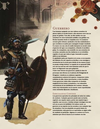 106
Guerrero
Una humana equipada con una ruidosa armadura de
placas sujeta su escudo frente a ella mientras corre tras un
grupo de goblins. Tras ella, un elfo vestido con una
armadura de cuero tachonado acribilla a los goblins con
flechas lanzadas desde su exquisito arco. Un semiorco
cercano grita órdenes, ayudando a los dos combatientes a
que coordinen su asalto para conseguir el mejor resultado.
Un enano con una cota de malla interpone su escudo entre
el garrote del ogro y su compañera, evitando el mortífero
golpe. Su compañera, una semielfa con una armadura de
es-camas, zarandea sus dos cimitarras en un torbellino
cegador a la par que rodea al ogro, buscando un punto
débil en sus defensas.
Un gladiador pelea por deporte en la arena, es un maestro
del tridente y la red, experto en derribar a sus enemigos y
arrastrarlos por la arena para deleite de las masas (y para
su propia ventaja táctica). La espada de su oponente brilla
con una luz azul tan solo unos instantes antes de que le
lance un fulgurante rayo para golpearlo.
Todos estos héroes son guerreros, quizás la clase de
personaje más diversa en el universo de Dungeons &
Dragons. Caballeros en misiones sagradas,
conquistadores señores de la guerra, campeones reales,
soldados de élite, duros mercenarios, y reyes bandidos.
Como guerreros, todos ellos comparten un dominio
magistral de las armas y armaduras, y un exhaustivo
conocimiento de las habilidades del combate. Además,
están muy relacionados con la muerte, tanto repartiéndola
como mirándola fijamente, desafiantes.
Especialistas Curtidos
Los guerreros aprenden los principios de todos los estilos
de combate. Cualquier guerrero puede usar un hacha,
esgrimir una espada ropera, portar una espada larga o
espadón, usar un arco, o incluso atrapar enemigos con una
red con un poco de habilidad. Del mismo modo, un
guerrero es un experto con los escudos y con cualquier tipo
de armadura. Una vez adquirido ese grado básico de
conocimientos, cada guerrero se especializa en algún estilo
de combate en particular. Algunos se centran en el arco,
mientras que otros lo hacen en el combate con dos
 