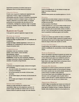 108
importantes posesiones, las únicas cosas que se
interponen entre ti y el frío abrazo de la muerte.
Creación Rápida
Puedes crear un guerrero rápidamente siguiendo estas
sugerencias. Primero, asigna tu puntuación de
característica más alta a Fuerza o a Destreza, dependiendo
de si quieres centrarte en ataques cuerpo a cuerpo o en
ataques a distancia (o con armas sutiles). Tu segunda
puntuación de característica más alta debería ser la
Constitución, o Inteligencia, si piensas elegir el arquetipo
marcial de Caballero Arcano. Segundo, elige el trasfondo
de soldado.
Rasgos de Clase
Como guerrero, ganas lo siguientes rasgos de clase.
Puntos de Golpe
Dado de Golpe: 1d10 por nivel de guerrero.
Puntos de Golpe en primer nivel: 10 + tu modificador de
Constitución.
Puntos de Golpe a niveles superiores: 1d10 (o 6) + tu
modificador de Constitución por cada nivel de guerrero
después del primer nivel.
Competencias
Armadura: todas las armaduras, escudos.
Armas: armas simples, armas marciales.
Herramientas: ninguna.
Tiradas de Salvación: Fuerza, Constitución.
Habilidades: escoge dos entre Acrobacias, Atletismo,
Averiguar Intenciones, Historia, Intimidación, Trato con
animales, Percepción y Supervivencia.
Equipo
Comienzas con el siguiente equipo, además del otorgado
por tu trasfondo:
 una cota de malla o (b) armadura de cuero, arco largo
y carcaj con 20 flechas.
 (a) un arma marcial y un escudo o (b) dos armas
marciales.
 (a) una ballesta ligera y 20 virotes o (b) dos hachas de
mano.
 (a) un equipo para dungeon o (b) un equipo de
explorador.
Estilo de Combate
Adoptas un estilo particular de combate como
especialidad. Elige una de las siguientes opciones. No
puedes escoger un Estilo de Combate más de una vez,
incluso si tienes la opción de escoger otro más adelante.
A distancia
Ganas un bonificador de +2 a las tiradas de ataque que
hagas con armas a distancia.
Defensa
Mientras lleves puesta una armadura ganas un +1 la CA.
Duelista
Cuando llevas un arma cuerpo a cuerpo en una mano y
ningún arma más, ganas un bonificador de +2 a las tiradas
de daño con esa arma.
Lucha con Arma a Dos Manos
Cuando obtienes un 1 o un 2 en un dado de daño con un
arma a dos manos, puedes volver a realizar la tirada de
daño y debiendo usar la nueva tirada, incluso si vuelve a
ser un 1 o un 2. El arma debe ser un arma a dos manos o
tener la propiedad versátil para ganar este beneficio.
Protección
Cuando una criatura que puedes ver ataca a un objetivo
que no eres tú y está a 5 pies o menos de ti, puedes usar tu
reacción para hacer que el enemigo tenga desventaja en la
tirada de ataque. Debes estar usando un escudo.
Lucha con Dos Armas
Cuando luchas con el estilo de lucha de dos armas, puedes
añadir tu modificador de característica al daño del segundo
ataque.
Nuevas Energías
Tienes una limitada capacidad de aguante que puedes usar
para protegerte del peligro. En tu turno, puedes usar una
acción adicional para ganar una cantidad de puntos de
golpe igual a 1d10 + tu nivel de guerrero. Una vez que
hayas usado este rasgo, debes hacer un descanso corto o
prolongado antes de poder volver a usarlo.
Oleada De Acción
Empezando en el nivel 2 puedes presionarte más allá de
los límites normales durante un corto periodo de tiempo.
En tu turno, puedes usar una acción añadida además de tu
acción normal y tu posible acción adicional.
Una vez que hayas usado esta habilidad, debes hacer un
descanso corto o prolongado antes de poder volver a
usarla. A partir del nivel 17 puedes usarla dos veces antes
de descansar pero solo una vez en el mismo turno.
Arquetipo Marcial
A nivel 3 eliges un arquetipo que encaje con tu forma de
enfocar tus estilos y técnicas de combate. Elige entre el
arque-tipo de Caballero Arcano, Campeón y Maestro de
Batalla, todos detallados al final de la descripción de la
 
