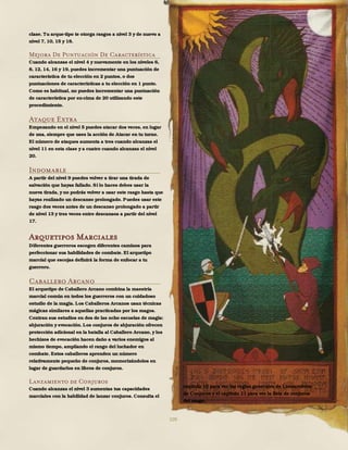 109
clase. Tu arque-tipo te otorga rasgos a nivel 3 y de nuevo a
nivel 7, 10, 15 y 18.
Mejora De Puntuación De Característica
Cuando alcanzas el nivel 4 y nuevamente en los niveles 6,
8, 12, 14, 16 y 19, puedes incrementar una puntuación de
característica de tu elección en 2 puntos, o dos
puntuaciones de características a tu elección en 1 punto.
Como es habitual, no puedes incrementar una puntuación
de característica por en-cima de 20 utilizando este
procedimiento.
Ataque Extra
Empezando en el nivel 5 puedes atacar dos veces, en lugar
de una, siempre que uses la acción de Atacar en tu turno.
El número de ataques aumenta a tres cuando alcanzas el
nivel 11 en esta clase y a cuatro cuando alcanzas el nivel
20.
Indomable
A partir del nivel 9 puedes volver a tirar una tirada de
salvación que hayas fallado. Si lo haces debes usar la
nueva tirada, y no podrás volver a usar este rasgo hasta que
hayas realizado un descanso prolongado. Puedes usar este
rasgo dos veces antes de un descanso prolongado a partir
de nivel 13 y tres veces entre descansos a partir del nivel
17.
Arquetipos Marciales
Diferentes guerreros escogen diferentes caminos para
perfeccionar sus habilidades de combate. El arquetipo
marcial que escojas definirá la forma de enfocar a tu
guerrero.
Caballero Arcano
El arquetipo de Caballero Arcano combina la maestría
marcial común en todos los guerreros con un cuidadoso
estudio de la magia. Los Caballeros Arcanos usan técnicas
mágicas similares a aquellas practicadas por los magos.
Centran sus estudios en dos de las ocho escuelas de magia:
abjuración y evocación. Los conjuros de abjuración ofrecen
protección adicional en la batalla al Caballero Arcano, y los
hechizos de evocación hacen daño a varios enemigos al
mismo tiempo, ampliando el rango del luchador en
combate. Estos caballeros aprenden un número
relativamente pequeño de conjuros, memorizándolos en
lugar de guardarlos en libros de conjuros.
Lanzamiento de Conjuros
Cuando alcanzas el nivel 3 aumentas tus capacidades
marciales con la habilidad de lanzar conjuros. Consulta el
capítulo 10 para ver las reglas generales de Lanzamiento
de Conjuros y el capítulo 11 para ver la lista de conjuros
del mago.
 