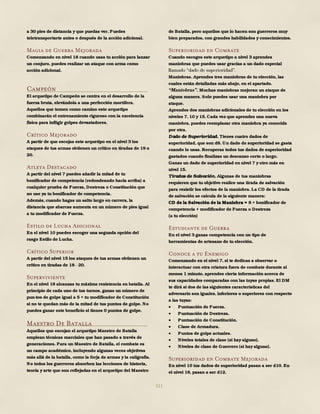 111
a 30 pies de distancia y que puedas ver. Puedes
teletransportarte antes o después de la acción adicional.
Magia de Guerra Mejorada
Comenzando en nivel 18 cuando usas tu acción para lanzar
un conjuro, puedes realizar un ataque con arma como
acción adicional.
Campeón
El arquetipo de Campeón se centra en el desarrollo de la
fuerza bruta, elevándola a una perfección mortífera.
Aquellos que tomen como camino este arquetipo
combinarán el entrenamiento riguroso con la excelencia
física para infligir golpes devastadores.
Crítico Mejorado
A partir de que escojas este arquetipo en el nivel 3 los
ataques de tus armas obtienen un crítico en tiradas de 19 o
20.
Atleta Destacado
A partir del nivel 7 puedes añadir la mitad de tu
bonificador de competencia (redondeando hacia arriba) a
cualquier prueba de Fuerza, Destreza o Constitución que
no use ya tu bonificador de competencia.
Además, cuando hagas un salto largo en carrera, la
distancia que abarcas aumenta en un número de pies igual
a tu modificador de Fuerza.
Estilo de Lucha Adicional
En el nivel 10 puedes escoger una segunda opción del
rasgo Estilo de Lucha.
Crítico Superior
A partir del nivel 15 los ataques de tus armas obtienen un
crítico en tiradas de 18 20.
Superviviente
En el nivel 18 alcanzas tu máxima resistencia en batalla. Al
principio de cada uno de tus turnos, ganas un número de
pun-tos de golpe igual a 5 + tu modificador de Constitución
si no te quedan más de la mitad de tus puntos de golpe. No
puedes ganar este beneficio si tienes 0 puntos de golpe.
Maestro De Batalla
Aquellos que escojan el arquetipo Maestro de Batalla
emplean técnicas marciales que han pasado a través de
generaciones. Para un Maestro de Batalla, el combate es
un campo académico, incluyendo algunas veces objetivos
más allá de la batalla, como la forja de armas y la caligrafía.
No todos los guerreros absorben las lecciones de historia,
teoría y arte que son reflejadas en el arquetipo del Maestro
de Batalla, pero aquellos que lo hacen son guerreros muy
bien preparados, con grandes habilidades y conocimientos.
Superioridad en Combate
Cuando escoges este arquetipo a nivel 3 aprendes
maniobras que puedes usar gracias a un dado especial
Maniobras. Aprendes tres maniobras de tu elección, las
cuales están detalladas más abajo, en el apartado.
Muchas maniobras mejoran un ataque de
alguna manera. Solo puedes usar una maniobra por
ataque.
Aprendes dos maniobras adicionales de tu elección en los
niveles 7, 10 y 15. Cada vez que aprendes una nueva
maniobra, puedes reemplazar otra maniobra ya conocida
por otra.
Dado de Superioridad. Tienes cuatro dados de
superioridad, que son d8. Un dado de superioridad se gasta
cuando lo usas. Recuperas todos tus dados de superioridad
gastados cuando finalizas un descanso corto o largo.
Ganas un dado de superioridad en nivel 7 y otro más en
nivel 15.
Tiradas de Salvación. Algunas de tus maniobras
requieren que tu objetivo realice una tirada de salvación
para resistir los efectos de la maniobra. La CD de la tirada
de salvación se calcula de la siguiente manera:
CD de la Salvación de la Maniobra = 8 + bonificador de
competencia + modificador de Fuerza o Destreza
(a tu elección)
Estudiante de Guerra
En el nivel 3 ganas competencia con un tipo de
herramientas de artesano de tu elección.
Conoce a tu Enemigo
Comenzando en el nivel 7, si te dedicas a observar o
interactuar con otra criatura fuera de combate durante al
menos 1 minuto, aprendes cierta información acerca de
sus capacidades comparadas con las tuyas propias. El DM
te dirá si dos de las siguientes características del
adversario son iguales, inferiores o superiores con respecto
a las tuyas:
 Puntuación de Fuerza.
 Puntuación de Destreza.
 Puntuación de Constitución.
 Clase de Armadura.
 Puntos de golpe actuales.
 Niveles totales de clase (si hay alguno).
 Niveles de clase de Guerrero (si hay alguno).
Superioridad en Combate Mejorada
En nivel 10 tus dados de superioridad pasan a ser d10. En
el nivel 18, pasan a ser d12.
 