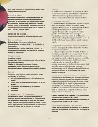 116
liche que te creó como un experimento o la deidad que te
eligió para llevar este poder).
Creación Rápida
Puedes hacer un hechicero rápidamente siguiendo las
siguientes sugerencias. Primero, deberías asignar tu
puntuación de característica más alta a Carisma, seguida
de Constitución. Segundo, elige el trasfondo Ermitaño.
Tercero, escoge los trucos de luz, prestidigitación, rayo de
escarcha y contacto electrizante, junto con los conjuros de
nivel 1 escudo y proyectil mágico.
Rasgos de Clase
Como hechicero, ganas los siguientes rasgos de clase.
Puntos de Golpe
Dado de Golpe: 1d6 por nivel de hechicero.
Puntos de Golpe en primer nivel: 6 + tu modificador de
Constitución.
Puntos de Golpe a niveles superiores: 1d6 (o 4) + tu
modificador de Constitución por cada nivel de hechicero
después de primer nivel.
Competencias
Armadura: ninguna.
Armas: dagas, dardos, hondas, bastones, ballestas ligeras.
Herramientas: ninguna.
Tiradas de Salvación: Constitución, Carisma.
Habilidades: escoge dos entre Arcano, Averiguar
Intenciones, Engañar, Intimidación, Persuasión y Religión.
Equipo
Comienzas con el siguiente equipo, además del equipo
otorgado por tu Trasfondo.
 una ballesta ligera y 20 virotes o (b) cualquier arma
simple.
 (a) una bolsa de componentes de conjuro o (b) un foco
arcano.
 (a) un equipo para dungeons (b) un equipo de
explorador.
 Dos dagas.
Lanzamiento De Conjuros
Un evento en tu pasado, o en la vida de un pariente o
antecesor, dejó una marca imborrable en ti, infundiéndote
con magia arcana. Esta fuente de magia, sea cual sea su
origen, alimenta tus conjuros. Consulta el Capítulo 10 para
ver las reglas generales sobre lanzamiento de conjuros y el
Capítulo 11 para la lista de conjuros del hechicero.
Trucos
En nivel 1 conoces cuatro trucos de tu elección de la lista
de conjuros del hechicero. Aprendes trucos de hechicero
adicionales en niveles superiores, como muestra la
columna de Trucos Conocidos de la tabla del Hechicero.
Espacios De Conjuro
La tabla de hechicero muestra cuántos espacios de conjuro
tienes para lanzar tus conjuros en el primer nivel y
superiores. Para lanzar uno de estos conjuros de hechicero
necesitas gastar un espacio del nivel del conjuro o
superior. Recuperas todos tus espacios de conjuros
gastados después de un des-canso prolongado.
Por ejemplo, si conoces el conjuro de nivel 1 manos
ardientes y tienes disponible un espacio de nivel 1 y otro de
nivel 2, puedes lanzar manos ardientes usando cualquier
espacio.
Conjuros Conocidos De Nivel 1 Y Superior
Conoces dos conjuros de nivel 1 de tu elección de la lista
de conjuros del hechicero.
La columna Conjuros Conocidos de la tabla Hechicero te
muestra cuándo aprendes nuevos conjuros de tu elección.
Cada uno de estos hechizos debe ser de un nivel para el
cual tengas espacios de conjuro, tal como se ve en la tabla.
Por ejemplo, cuando alcanzas el nivel 3 en esta clase,
puedes aprender un conjuro de nivel 1 o 2.
Además, cuando ganas un nivel en esta clase, puedes elegir
uno de los conjuros de hechicero que conoces y
reemplazarlo por otro de la lista de conjuros del hechicero,
que también debe ser de un nivel para el cual tengas
espacios de conjuros.
Característica para el Lanzamiento de Conjuros
El Carisma es tu característica para lanzar tus conjuros de
hechicero, puesto que el poder de tu magia se basa en tu
habilidad para proyectar tu voluntad en el mundo. Usas tu
Carisma siempre que un conjuro haga referencia a tu
característica para lanzar conjuros. Además, usas tu
modificador de Carisma cuando determinas la CD para la
tirada de salvación de un conjuro de hechicero y cuando
realizas la tirada de ataque con uno.
CD de la Salvación de un Conjuro = 8 + tu bonificador de
competencia + tu modificador de Carisma
Modificador de Ataque de un Conjuro = tu bonificador de
competencia + tu modificador de Carisma
Foco De Lanzamiento De Conjuros
Puedes usar un foco arcano (se encuentra en el Capítulo 5)
como foco de lanzamiento de conjuros para tus conjuros de
hechicero.
 