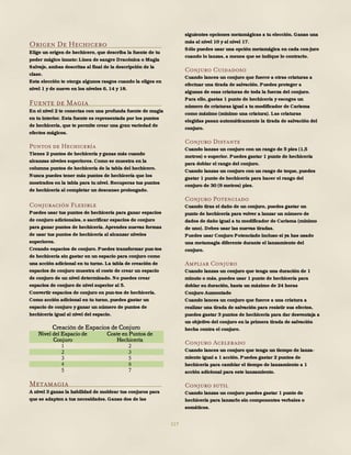 117
Origen De Hechicero
Elige un origen de hechicero, que describa la fuente de tu
poder mágico innato: Línea de sangre Dracónica o Magia
Salvaje, ambas descritas al final de la descripción de la
clase.
Esta elección te otorga algunos rasgos cuando la eliges en
nivel 1 y de nuevo en los niveles 6, 14 y 18.
Fuente de Magia
En el nivel 2 te conectas con una profunda fuente de magia
en tu interior. Esta fuente es representada por los puntos
de hechicería, que te permite crear una gran variedad de
efectos mágicos.
Puntos de Hechicería
Tienes 2 puntos de hechicería y ganas más cuando
alcanzas niveles superiores. Como se muestra en la
columna puntos de hechicería de la tabla del hechicero.
Nunca puedes tener más puntos de hechicería que los
mostrados en la tabla para tu nivel. Recuperas tus puntos
de hechicería al completar un descanso prolongado.
Conjuración Flexible
Puedes usar tus puntos de hechicería para ganar espacios
de conjuro adicionales, o sacrificar espacios de conjuro
para ganar puntos de hechicería. Aprendes nuevas formas
de usar tus puntos de hechicería al alcanzar niveles
superiores.
Creando espacios de conjuro. Puedes transformar pun-tos
de hechicería sin gastar en un espacio para conjuro como
una acción adicional en tu turno. La tabla de creación de
espacios de conjuro muestra el coste de crear un espacio
de conjuro de un nivel determinado. No puedes crear
espacios de conjuro de nivel superior al 5.
Convertir espacios de conjuro en pun-tos de hechicería.
Como acción adicional en tu turno, puedes gastar un
espacio de conjuro y ganar un número de puntos de
hechicería igual al nivel del espacio.
Creación de Espacios de Conjuro
Nivel del Espacio de
Conjuro
Coste en Puntos de
Hechicería
1 2
2 3
3 5
4 6
5 7
Metamagia
A nivel 3 ganas la habilidad de moldear tus conjuros para
que se adapten a tus necesidades. Ganas dos de las
siguientes opciones metamágicas a tu elección. Ganas una
más al nivel 10 y al nivel 17.
Sólo puedes usar una opción metamágica en cada con-juro
cuando lo lanzas, a menos que se indique lo contrario.
Conjuro Cuidadoso
Cuando lances un conjuro que fuerce a otras criaturas a
efectuar una tirada de salvación. Puedes proteger a
algunas de esas criaturas de toda la fuerza del conjuro.
Para ello, gastas 1 punto de hechicería y escoges un
número de criaturas igual a tu modificador de Carisma
como máximo (mínimo una criatura). Las criaturas
elegidas pasan automáticamente la tirada de salvación del
conjuro.
Conjuro Distante
Cuando lanzas un conjuro con un rango de 5 pies (1,5
metros) o superior. Puedes gastar 1 punto de hechicería
para doblar el rango del conjuro.
Cuando lanzas un conjuro con un rango de toque, puedes
gastar 1 punto de hechicería para hacer el rango del
conjuro de 30 (9 metros) pies.
Conjuro Potenciado
Cuando tiras el daño de un conjuro, puedes gastar un
punto de hechicería para volver a lanzar un número de
dados de daño igual a tu modificador de Carisma (mínimo
de uno). Debes usar las nuevas tiradas.
Puedes usar Conjuro Potenciado incluso si ya has usado
una metamagia diferente durante el lanzamiento del
conjuro.
Ampliar Conjuro
Cuando lanzas un conjuro que tenga una duración de 1
minuto o más, puedes usar 1 punto de hechicería para
doblar su duración, hasta un máximo de 24 horas
Conjuro Aumentado
Cuando lances un conjuro que fuerce a una criatura a
realizar una tirada de salvación para resistir sus efectos,
puedes gastar 3 puntos de hechicería para dar desventaja a
un objetivo del conjuro en la primera tirada de salvación
hecha contra el conjuro.
Conjuro Acelerado
Cuando lances un conjuro que tenga un tiempo de lanza-
miento igual a 1 acción. Puedes gastar 2 puntos de
hechicería para cambiar el tiempo de lanzamiento a 1
acción adicional para este lanzamiento.
Conjuro sutil
Cuando lanzas un conjuro puedes gastar 1 punto de
hechicería para lanzarlo sin componentes verbales o
somáticos.
 