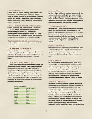 118
Conjuro Duplicado
Cuando lanzas un conjuro que tenga como objetivo a una
gastar un número de puntos de hechicería igual al nivel del
conjuro para apuntar a una segunda criatura dentro del
alcance con el mismo conjuro (1 punto de hechicería si el
conjuro es un truco).
Mejora De Puntuación De Característica
Cuando alcanzas el nivel 4, y nuevamente a los niveles 8,
12, 16 y 19, puedes incrementar una puntuación de
característica de tu elección en 2 puntos, o dos
puntuaciones de característica de tu elección en 1 punto.
Como es habitual, no puedes incrementar una puntuación
de característica por encima de 20 usando este rasgo.
Restablecimiento De Hechicero
En el nivel 20 recuperas 4 puntos de hechicería al finalizar
un descanso corto.
Origen De Hechicero
Diferentes hechiceros necesitan diferentes orígenes para
explicar su magia innata. Aunque existen muchas
variaciones, la mayoría de estos orígenes se dividen en dos
categorías: una línea de sangre dracónica y la magia
salvaje.
Línea De Sangre Dracónica
Tu magia innata proviene de la magia de los dragones, que
ha sido mezclada con tu sangre o la de tus antepasados. A
menudo, los hechiceros con este origen remontan su
ascendencia a un poderoso hechicero de tiempos pasados
que hizo un trato con un dragón o incluso podría tener
algún pariente dragón. Algunas de estas líneas de sangre
están bien establecidas en el mundo, pero la mayoría son
oscuras. Cualquier hechicero podría ser el primero de una
nueva línea de sangre, como resultado de un pacto u otra
circunstancia excepcional.
Ancestro Dragón
En nivel 1 eliges qué tipo de dragón es tu ancestro. El tipo
de daño asociado con ese dragón es el usado por lo los
rasgos que ganes posteriormente. Puedes leer, escribir y
hablar dracónico. Además, siempre que hagas una prueba
de Carisma interactuando con dragones tu bonificador de
competencia se duplica si es aplicable a la tirada.
Resistencia Dracónica
La magia fluye a través de tu cuerpo y hace que los rasgos
físicos de tu antecesor dragón emerjan. En nivel 1 tus
puntos de golpe máximos se incrementan en 1 y en 1 más
por cada nivel que ganes de esta clase.
Además, partes de tu piel están cubiertas por un fino brillo
como el de escamas de dragón. Cuando no llevas
armadura, tu CA es igual a 13 + tu modificador de
destreza.
Afinidad Elemental
Al alcanzar el nivel 6, cuando lances un conjuro que utilice
el daño del tipo asociado a tu linaje dracónico, añade tu
modificador de Carisma al daño.
Al mismo tiempo, puedes gastar 1 punto de hechicería
para ganar resistencia a este tipo de daño durante una
hora.
Alas de Dragón
En el nivel 14 ganas la habilidad de hacer brotar de tu
espalda un par de alas, ganando una velocidad de vuelo
igual a tu velocidad actual. Puedes crear estas alas como
una acción adicional en tu turno. Duran hasta que las
descartas como una acción adicional en tu turno.
No puedes manifestar tus alas mientras lleves una
armadura puesta, a no ser que la armadura esté hecha
para acomodarlas, y la ropa que no esté hecha para
acomodarse a las alas será destruida cuando las saques.
Presencia Draconiana
Empezando en el nivel 18 puedes canalizar la presencia
aterradora de tu ancestro dragón, haciendo que los que te
rodean queden sobrecogidos o asustados. Como una
acción, puedes gastar 5 puntos de hechicería para usar
este poder y manifestar un aura de sobrecogimiento o
miedo (tú eliges) a una distancia de 60 pies (18 metros).
Durante 1 minuto o hasta que pierdas la concentración
(como si hubieras lanzado un hechizo de concentración)
cualquier criatura hostil que comience su turno en este
aura deberá realizar un prueba de salvación de sabiduría o
quedará encantada (si elegiste sobrecogimiento) o
asustada (si elegiste miedo) hasta que el aura termine. Una
Linaje Dracónico
Dragón Tipo de Daño
Azul Eléctrico
Blanco Frío
Bronce Eléctrico
Cobre Ácido
Latón Fuego
Negro Ácido
Oro Fuego
Rojo Fuego
Plata Frío
Verde Veneno
 