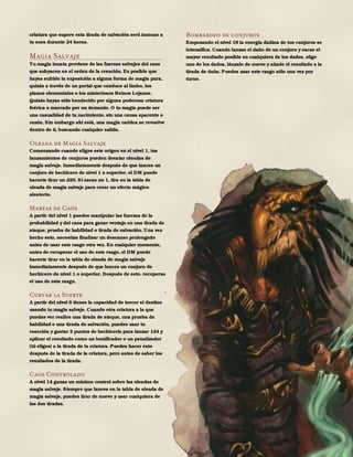 119
criatura que supere esta tirada de salvación será inmune a
tu aura durante 24 horas.
Magia Salvaje
Tu magia innata proviene de las fuerzas salvajes del caos
que subyacen en el orden de la creación. Es posible que
hayas sufrido la exposición a alguna forma de magia pura,
quizás a través de un portal que conduce al limbo, los
planos elementales o los misteriosos Reinos Lejanos.
Quizás hayas sido bendecido por alguna poderosa criatura
feérica o marcado por un demonio. O tu magia puede ser
una casualidad de tu nacimiento, sin una causa aparente o
razón. Sin embargo ahí está, una magia caótica se revuelve
dentro de ti, buscando cualquier salida.
Oleada de Magia Salvaje
Comenzando cuando eliges este origen en el nivel 1, tus
lanzamientos de conjuros pueden desatar oleadas de
magia salvaje. Inmediatamente después de que lances un
conjuro de hechicero de nivel 1 o superior, el DM puede
hacerte tirar un d20. Si sacas un 1, tira en la tabla de
oleada de magia salvaje para crear un efecto mágico
aleatorio.
Mareas de Caos
A partir del nivel 1 puedes manipular las fuerzas de la
probabilidad y del caos para ganar ventaja en una tirada de
ataque, prueba de habilidad o tirada de salvación. Una vez
hecho esto, necesitas finalizar un descanso prolongado
antes de usar este rasgo otra vez. En cualquier momento,
antes de recuperar el uso de este rasgo, el DM puede
hacerte tirar en la tabla de oleada de magia salvaje
inmediatamente después de que lances un conjuro de
hechicero de nivel 1 o superior. Después de esto, recuperas
el uso de este rasgo.
Curvar la Suerte
A partir del nivel 6 tienes la capacidad de torcer el destino
usando tu magia salvaje. Cuando otra criatura a la que
puedas ver realice una tirada de ataque, una prueba de
habilidad o una tirada de salvación, puedes usar tu
reacción y gastar 2 puntos de hechicería para lanzar 1d4 y
aplicar el resultado como un bonificador o un penalizador
(tú eliges) a la tirada de la criatura. Puedes hacer esto
después de la tirada de la criatura, pero antes de saber los
resultados de la tirada.
Caos Controlado
A nivel 14 ganas un mínimo control sobre las oleadas de
magia salvaje. Siempre que lances en la tabla de oleada de
magia salvaje, puedes tirar de nuevo y usar cualquiera de
las dos tiradas.
Bombardeo de conjuros
Empezando el nivel 18 la energía dañina de tus conjuros se
intensifica. Cuando lanzas el daño de un conjuro y sacas el
mayor resultado posible en cualquiera de los dados, elige
uno de los dados, lánzalo de nuevo y añade el resultado a la
tirada de daño. Puedes usar este rasgo sólo una vez por
turno.
 