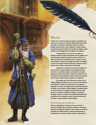 121
Mago
Vestida con un traje de plata que denota su posición, una
elfa cierra los ojos para evitar las distracciones del campo
de batalla y comienza su silencioso canto. Sus dedos
dibujan formas frente a ella, completa el conjuro y lanza
una diminuta gota de fuego hacia las filas enemigas, donde
estalla en una deflagración que engulle a los soldados.
Comprobando una y otra vez su trabajo, un
humano escribe con tiza un intrincado círculo mágico en el
suelo desnudo, después espolvorea polvo de hierro a lo
largo de cada línea y cada grácil curva. Cuando el círculo
está completo, canturrea una larga invocación. Un agujero
se abre en el espacio dentro del círculo, trayendo un olor a
azufre desde el plano extraterreno del más allá.
Agachado en el suelo en un cruce de caminos de
una mazmorra un gnomo lanza unos pequeños huesos
inscritos con símbolos místicos, susurrando unas pocas
palabras de poder sobre ellos. Cerrando sus ojos para ver
las visiones con más claridad, asiente lentamente, después
abre los ojos y señala hacia el pasillo de su izquierda.
Los magos son los practicantes supremos de la
magia, definidos y unidos como una clase por los hechizos
que conjuran. A partir de la sutil onda de la magia que
impregna el cosmos, los magos lanzan explosivos hechizos
de fuego, arcos voltaicos, sutiles engaños y brutales formas
de control mental. Su magia invoca monstruos de otros
planos de existencia, vislumbra el futuro, o convierte a
enemigos caídos en zombis. Sus hechizos más poderosos
transforman una sustancia en otra, invocan meteoros de
los cielos o abren portales a otros mundos.
Estudiosos de lo Arcano
Bravos y enigmáticos, variados en forma y función, el
poder de la magia atrae a aquellos estudiosos que buscan
dominar sus misterios. Algunos aspiran llegar a ser dioses,
alterando la realidad misma. Aunque aparentemente el
lanzamiento de un típico conjuro requiere únicamente la
 