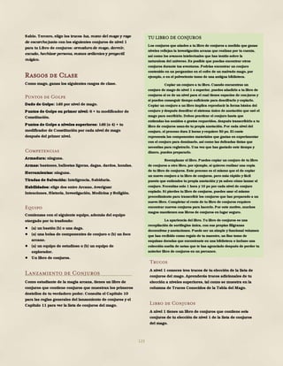 123
Sabio. Tercero, elige los trucos luz, mano del mago y rayo
de escarcha junto con los siguientes conjuros de nivel 1
para tu Libro de conjuros: armadura de mago, dormir,
escudo, hechizar persona, manos ardientes y proyectil
mágico.
Rasgos de Clase
Como mago, ganas los siguientes rasgos de clase.
Puntos de Golpe
Dado de Golpe: 1d6 por nivel de mago.
Puntos de Golpe en primer nivel: 6 + tu modificador de
Constitución.
Puntos de Golpe a niveles superiores: 1d6 (o 4) + tu
modificador de Constitución por cada nivel de mago
después del primer nivel.
Competencias
Armadura: ninguna.
Armas: bastones, ballestas ligeras, dagas, dardos, hondas.
Herramientas: ninguna.
Tiradas de Salvación: Inteligencia, Sabiduría.
Habilidades: elige dos entre Arcano, Averiguar
Intenciones, Historia, Investigación, Medicina y Religión.
Equipo
Comienzas con el siguiente equipo, además del equipo
otorgado por tu trasfondo:
● (a) un bastón (b) o una daga.
● (a) una bolsa de componentes de conjuro o (b) un foco
arcano.
● (a) un equipo de estudioso o (b) un equipo de
explorador.
● Un libro de conjuros.
Lanzamiento de Conjuros
Como estudiante de la magia arcana, tienes un libro de
conjuros que contiene conjuros que muestran los primeros
destellos de tu verdadero poder. Consulta el Capítulo 10
para las reglas generales del lanzamiento de conjuros y el
Capítulo 11 para ver la lista de conjuros del mago.
Trucos
A nivel 1 conoces tres trucos de tu elección de la lista de
conjuros del mago. Aprenderás trucos adicionales de tu
elección a niveles superiores, tal como se muestra en la
columna de Trucos Conocidos de la Tabla del Mago.
Libro de Conjuros
A nivel 1 tienes un libro de conjuros que contiene seis
conjuros de tu elección de nivel 1 de la lista de conjuros
del mago.
TU LIBRO DE CONJUROS
Los conjuros que añades a tu libro de conjuros a medida que ganas
niveles reflejan la investigación arcana que realizas por tu cuenta,
así como los avances intelectuales que has tenido sobre la
naturaleza del universo. Es posible que puedas encontrar otros
conjuros durante tus aventuras. Podrías encontrar un conjuro
contenido en un pergamino en el cofre de un malvado mago, por
ejemplo, o en el polvoriento tomo de una antigua biblioteca.
Copiar un conjuro a tu libro. Cuando encuentras un
conjuro de mago de nivel 1 o superior, puedes añadirlo a tu libro de
conjuros si es de un nivel para el cual tienes espacios de con-juros y
si puedes conseguir tiempo suficiente para descifrarlo y copiarlo.
Copiar un conjuro a un libro implica reproducir la forma básica del
conjuro y después descifrar el sistema único de anotación que usó el
mago para escribirlo. Debes practicar el conjuro hasta que
entiendas los sonidos o gestos requeridos, después transcribirlo a tu
libro de conjuros usan-do tu propia anotación. Por cada nivel del
conjuro, el proceso dura 2 horas y requiere 50 po. El coste
representa los componentes materiales que gastas en experimentar
con el conjuro para dominarlo, así como las delicadas tintas que
necesitas para registrarlo. Una vez que has gastado este tiempo y
dinero, puedes prepararlo.
Reemplazar el libro. Puedes copiar un conjuro de tu libro
de conjuros a otro libro, por ejemplo, si quieres realizar una copia
de tu libro de conjuros. Este proceso es el mismo que el de copiar
un nuevo conjuro a tu libro de conjuros, pero más rápido y fácil
puesto que entiendes tu propia anotación y ya sabes cómo lanzar el
conjuro. Necesitas solo 1 hora y 10 po por cada nivel de conjuro
copiado. Si pierdes tu libro de conjuros, puedes usar el mismo
procedimiento para transcribir los conjuros que has preparado a un
nuevo libro. Completar el resto de tu libro de conjuros requiere
encontrar nuevos conjuros para hacerlo. Por este motivo, muchos
magos mantienen sus libros de conjuros en lugar seguro.
La apariencia del libro. Tu libro de conjuros es una
recopilación de sortilegios única, con sus propias filigranas
decorativas y anotaciones. Puede ser un simple y funcional volumen
que has recibido como regalo de tu maestro, un fino tomo de
esquinas doradas que encontraste en una biblioteca o incluso una
colección suelta de notas que te has agenciado después de perder tu
anterior libro de conjuros en un percance.
 