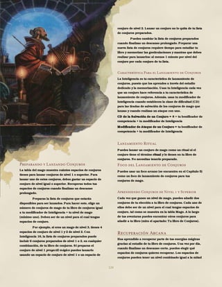124
Preparando y Lanzando Conjuros
La tabla del mago muestra cuántos espacios de conjuros
tienes para lanzar conjuros de nivel 1 o superior. Para
lanzar uno de estos conjuros, debes gastar un espacio de
conjuro de nivel igual o superior. Recuperas todos tus
espacios de conjuros cuando finalizas un descanso
prolongado.
Preparas la lista de conjuros que estarán
disponibles para ser lanzados. Para hacer esto, elige un
número de conjuros de mago de tu libro de conjuros igual
a tu modificador de Inteligencia + tu nivel de mago
(mínimo uno). Deben ser de un nivel para el cual tengas
espacios de conjuro.
Por ejemplo, si eres un mago de nivel 3, tienes 4
espacios de conjuro de nivel 1 y 2 de nivel 2. Con
Inteligencia 16, la lista de conjuros preparados puede
incluir 6 conjuros preparados de nivel 1 o 2, en cualquier
combinación, de tu libro de conjuros. Si preparas el
conjuro de nivel 1 proyectil mágico puedes lanzarlo
usando un espacio de conjuro de nivel 1 o un espacio de
conjuro de nivel 2. Lanzar un conjuro no lo quita de tu lista
de conjuros preparados.
Puedes cambiar la lista de conjuros preparados
cuando finalizas un descanso prolongado. Preparar una
nueva lista de conjuros requiere tiempo para estudiar tu
libro y memorizar las gesticulaciones y mantras que debes
realizar para lanzarlos: al menos 1 minuto por nivel del
conjuro por cada conjuro de tu lista.
Característica Para el Lanzamiento de Conjuros
La Inteligencia es tu característica de lanzamiento de
conjuros, puesto que los aprendes a través del estudio
dedicado y la memorización. Usas tu Inteligencia cada vez
que un conjuro hace referencia a tu característica de
lanzamiento de conjuros. Además, usas tu modificador de
Inteligencia cuando estableces la clase de dificultad (CD)
para las tiradas de salvación de los conjuros de mago que
lanzas y cuando realizas un ataque con uno.
CD de la Salvación de un Conjuro = 8 + tu bonificador de
competencia + tu modificador de Inteligencia
Modificador de Ataque de un Conjuro = tu bonificador de
competencia + tu modificador de Inteligencia
Lanzamiento Ritual
Puedes lanzar un conjuro de mago como un ritual si el
conjuro tiene el término ritual y lo tienes en tu libro de
conjuros. No necesitas tenerlo preparado.
Foco del Lanzamiento de Conjuros
Puedes usar un foco arcano (se encuentra en el Capítulo 5)
como un foco de lanzamiento de conjuros para tus
conjuros de mago.
Aprendiendo Conjuros de Nivel 1 y Superior
Cada vez que ganes un nivel de mago, puedes añadir dos
conjuros de tu elección a tu libro de conjuros. Cada uno de
ellos debe ser de un nivel para el cual tengas espacios de
conjuro, tal como se muestra en la tabla Mago. A lo largo
de tus aventuras puedes encontrar otros conjuros para
añadir a tu libro (mira el apartado: Tu libro de Conjuros).
Recuperación Arcana
Has aprendido a recuperar parte de tus energías mágicas
gracias al estudio de tu libro de conjuros. Una vez por día,
cuando finalizas un descanso corto, puedes elegir qué
espacios de conjuros quieres recuperar. Los espacios de
conjuros pueden tener un nivel combinado igual a la mitad
 